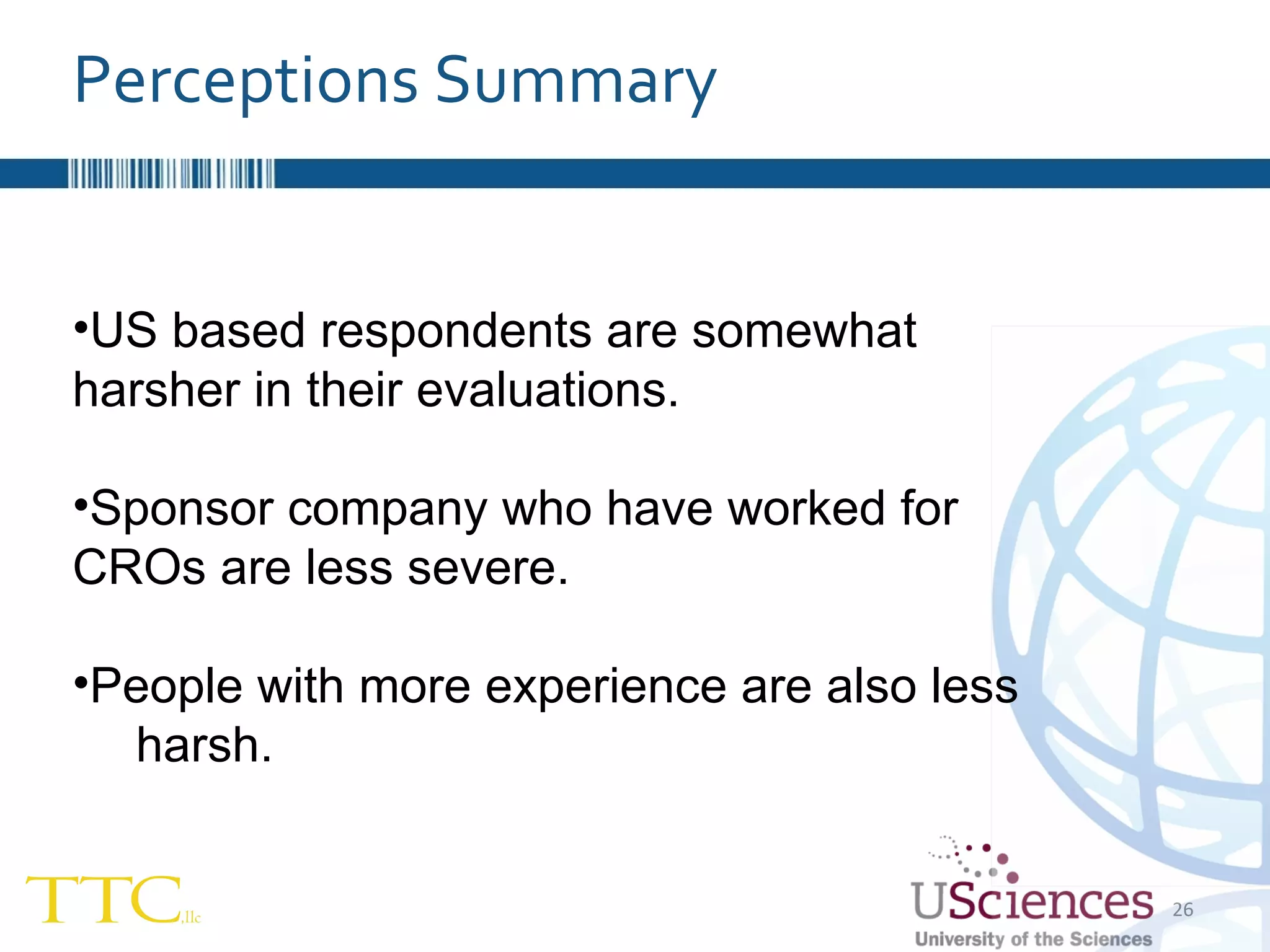 US based respondents are somewhat  harsher in their evaluations. Sponsor company who have worked for  CROs are less severe. People with more experience are also less  harsh. Perceptions Summary 