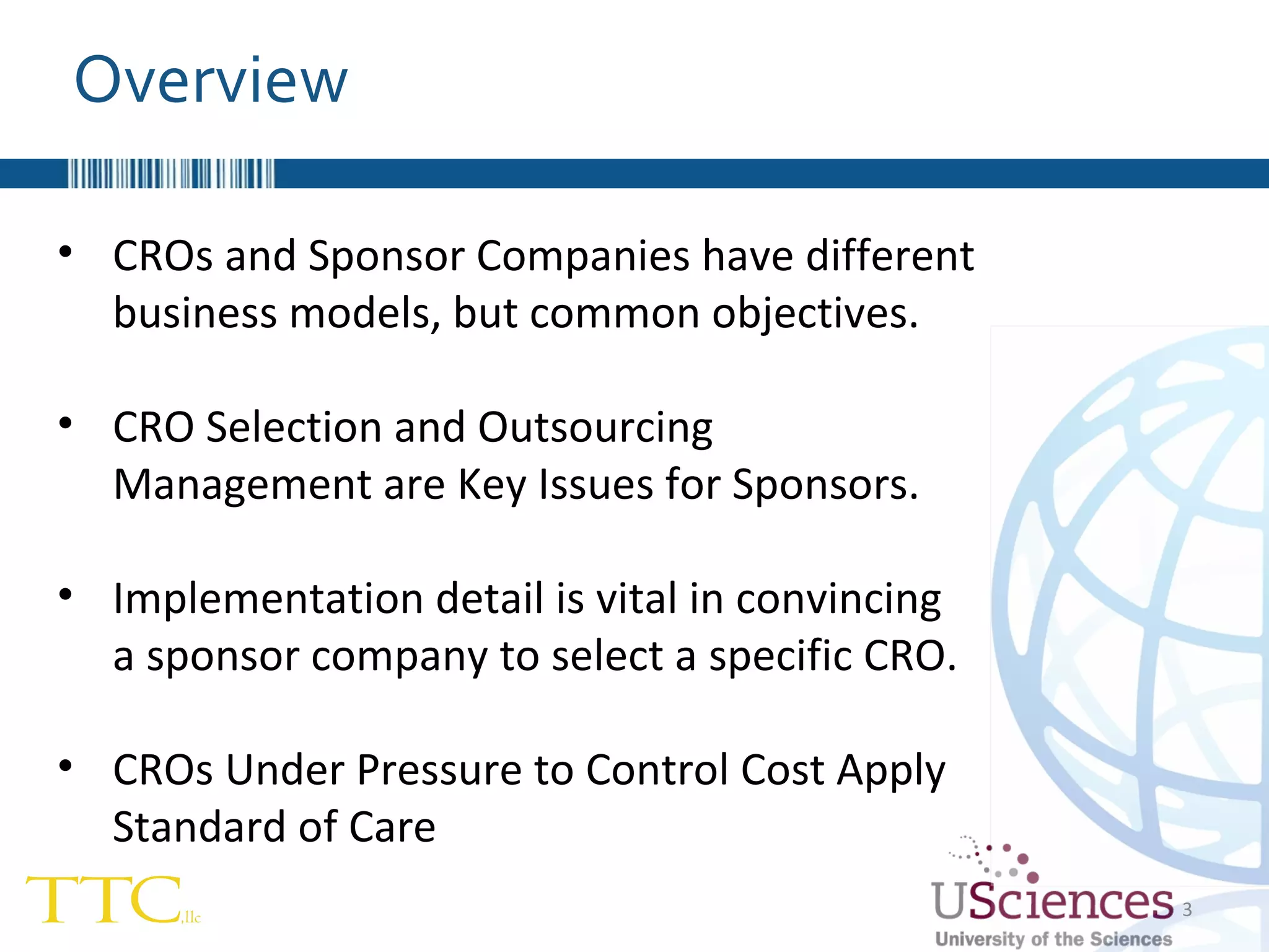 Overview CROs and Sponsor Companies have different business models, but common objectives. CRO Selection and Outsourcing Management are Key Issues for Sponsors. Implementation detail is vital in convincing  a sponsor company to select a specific CRO. CROs Under Pressure to Control Cost Apply Standard of Care 
