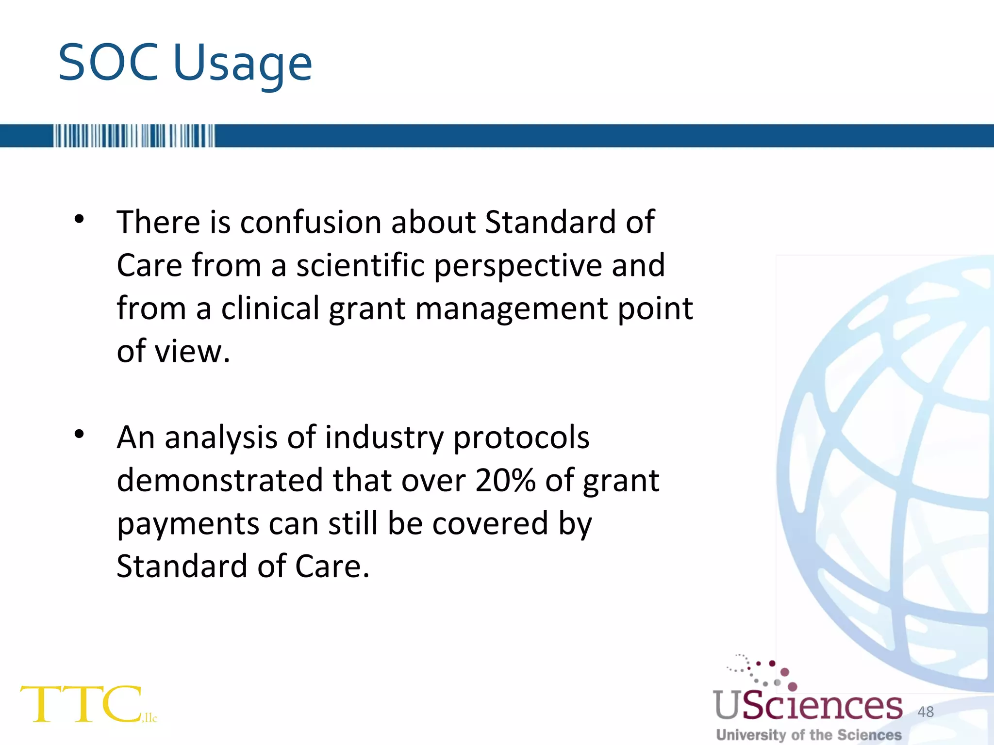 SOC Usage There is confusion about Standard of Care from a scientific perspective and from a clinical grant management point of view. An analysis of industry protocols demonstrated that over 20% of grant payments can still be covered by Standard of Care. 