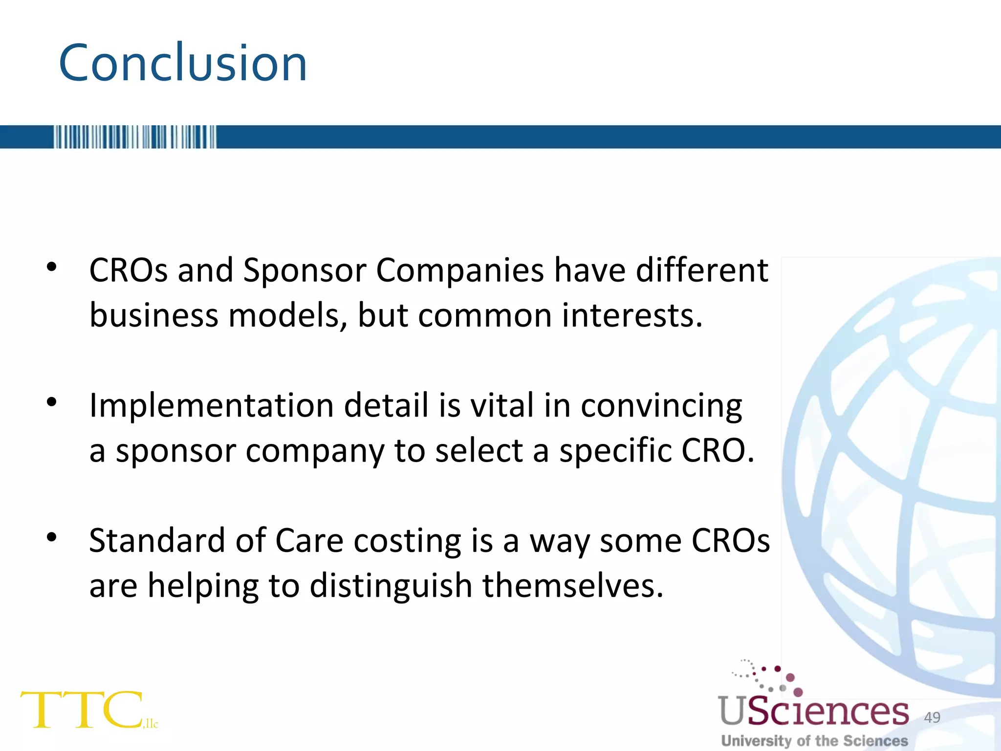 Conclusion CROs and Sponsor Companies have different business models, but common interests. Implementation detail is vital in convincing  a sponsor company to select a specific CRO. Standard of Care costing is a way some CROs are helping to distinguish themselves. 