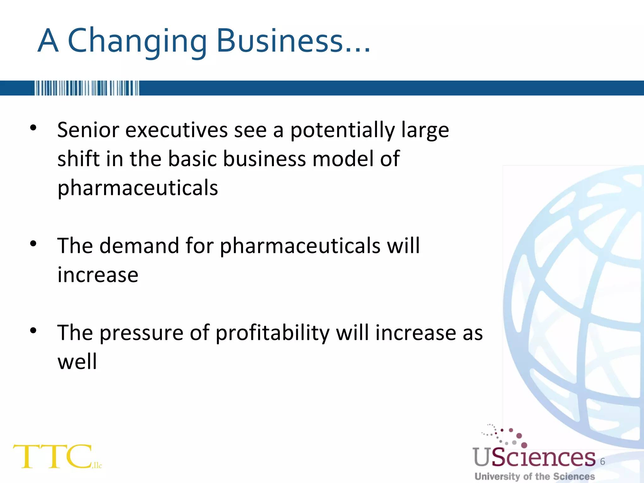 Senior executives see a potentially large shift in the basic business model of pharmaceuticals The demand for pharmaceuticals will increase The pressure of profitability will increase as well A Changing Business… 