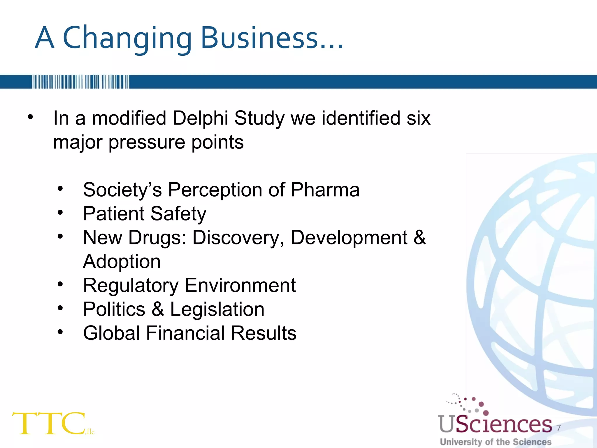 In a modified Delphi Study we identified six major pressure points Society’s Perception of Pharma Patient Safety New Drugs: Discovery, Development & Adoption Regulatory Environment Politics & Legislation Global Financial Results A Changing Business… 