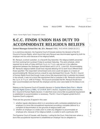Home › Human Rights Topics › Employment / Unions
S.C.C. FINDS UNION HAS DUTY TO
ACCOMMODATE RELIGIOUS BELIEFS
Central Okanagan School Dist. No. 23 v. Renaud (1992), 16 C.H.R.R. D/425 (S.C.C.)
In a unanimous decision, the Supreme Court of Canada restores the decision of the B.C.
Council of Human Rights, which found that Larry Renaud was discriminated against by both his
employer and his union because of his religious beliefs.
Mr. Renaud, a school custodian, is a Seventh Day Adventist. His religious beliefs prevented
him from working from sundown Friday to sundown Saturday. The work schedule, which
required him to work a Friday shift from 3 p.m. to 11 p.m. was set out in the collective
agreement between the Okanagan School Board and C.U.P.E., Local 523. Accommodating
Mr. Renaud's religious beliefs would have required allowing him to work hours different than
those specified. The respondent school board and union could not agree on a means of
accommodating Mr. Renaud and as a result he was dismissed from his job. The B.C. Council
of Human Rights found that though it was a bona fide requirement that a custodian be present
in the schools, it was not a bona fide requirement that a custodian in Mr. Renaud's school work
the 3 p.m. to 11 p.m. shift on Fridays. The Council concluded that Mr. Renaud should have
been accommodated and that both the employer and the union were liable for the failure to do
so.
Relying on the Supreme Court of Canada's decision in Central Alberta Dairy Pool v. Alberta
(Human Rights Comm.) (1990), 12 C.H.R.R. D/417, the B.C. Supreme Court overturned the
B.C. Council of Human Rights decision. It ruled that once a bona fide occupational requirement
is established no accommodation is necessary. The B.C. Court of Appeal upheld the B.C.
Supreme Court's judgment.
There are two grounds of appeal in this case:
1. whether regular attendance which is in accordance with a schedule established by an
employer is a bona fide occupational requirement providing a complete defence to a
complaint of discrimination on the grounds of religious belief; and
2. whether an employer or a trade union is under any obligation to accommodate an
employee who, because of his religious beliefs, is unable to work a particular shift.
The Supreme Court of Canada, with Sopinka J. writing for the Court, finds that even where a
bona fide occupational requirement is established an employer has an obligation to
CHRR decisio
Canadian Hu
CHRR decisio
LawSource (W
(LexisNexis)
Home About CHRR What's New Products & Services
 