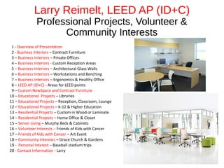 Larry Reimelt, LEED AP (ID+C)
Professional Projects, Volunteer &
Community Interests
1 - Overview of Presentation
2 - Business Interiors – Contract Furniture
3 – Business Interiors – Private Offices
4 – Business Interiors - Custom Reception Areas
5 – Business Interiors – Architectural Glass Walls
6 – Business Interiors – Workstations and Benching
7 – Business Interiors – Ergonomics & Healthy Office
8 – LEED AP (ID+C) - Areas for LEED points
9 – Custom NewSpace and Contract Furniture
10 – Educational Projects – Libraries
11 – Educational Projects – Reception, Classroom, Lounge
12 – Educational Projects – K-12 & Higher Education
13 – Residential Projects – Custom in Wood or Laminate
14 – Residential Projects – Home Office & Closet
15 – Senior Living – Murphy Beds & Cabinets
16 – Volunteer Interests – Friends of Kids with Cancer
17 – Friends of Kids with Cancer – Art Event
18 – Community Interests – Grace Church & Gardens
19 - Personal Interest – Baseball stadium trips
20 - Contact Information - Larry
 
