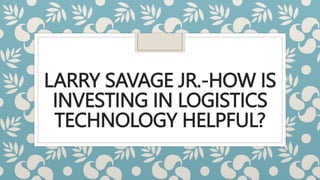 LARRY SAVAGE JR.-HOW IS
INVESTING IN LOGISTICS
TECHNOLOGY HELPFUL?
 