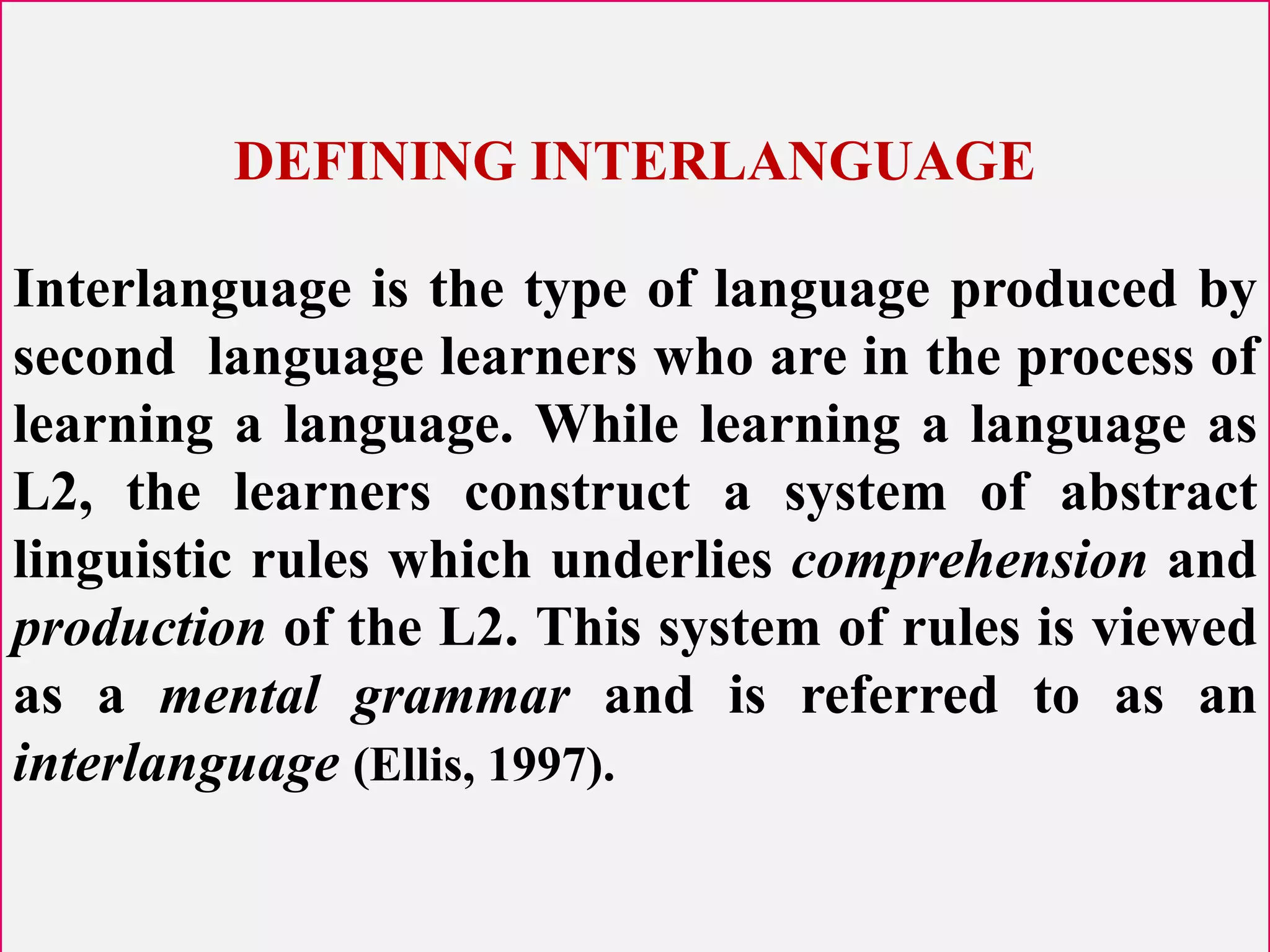 DEFINING INTERLANGUAGE
Interlanguage is the type of language produced by
second language learners who are in the process of
learning a language. While learning a language as
L2, the learners construct a system of abstract
linguistic rules which underlies comprehension and
production of the L2. This system of rules is viewed
as a mental grammar and is referred to as an
interlanguage (Ellis, 1997).
 