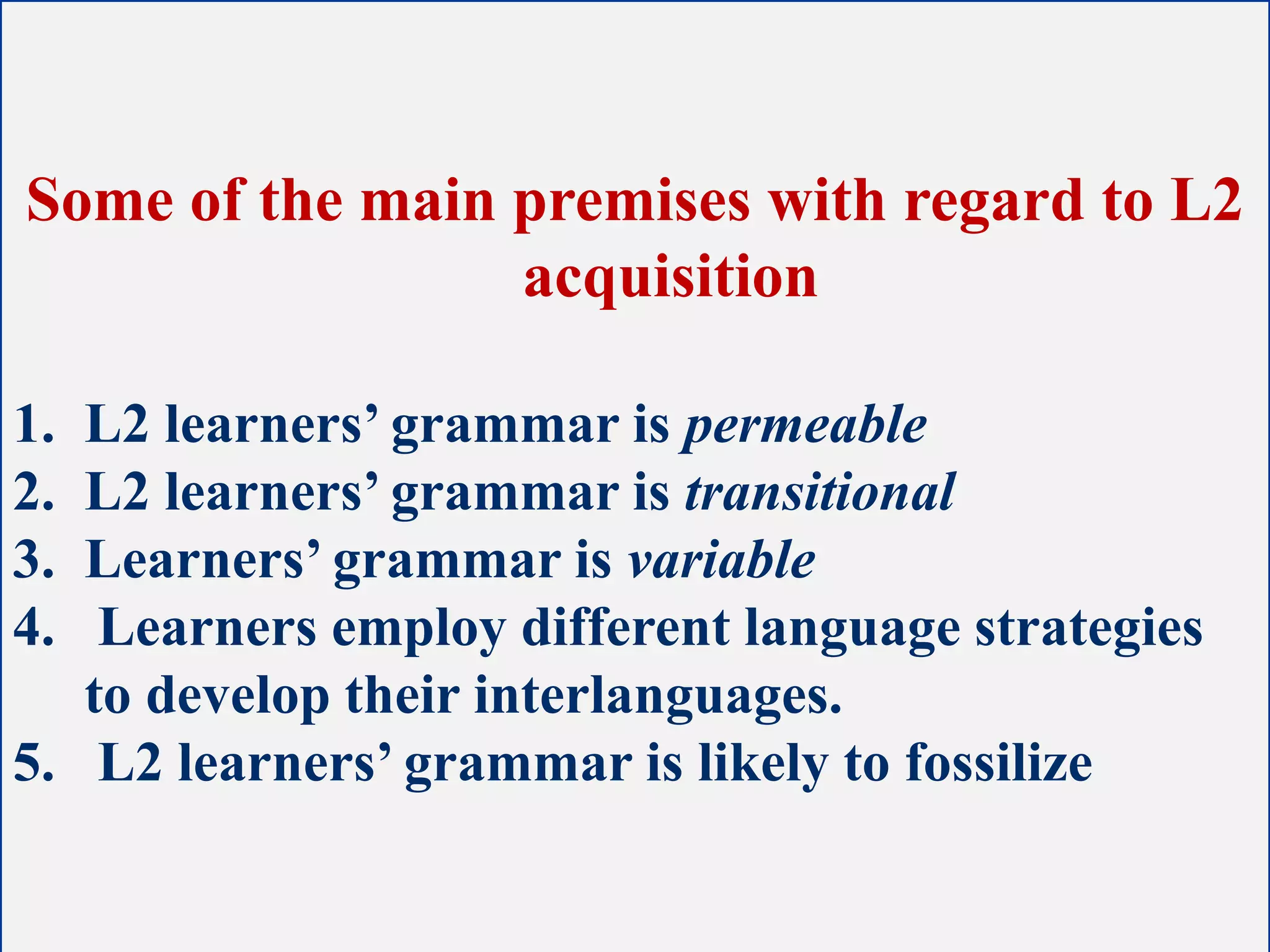 Some of the main premises with regard to L2
acquisition
1. L2 learners’ grammar is permeable
2. L2 learners’ grammar is transitional
3. Learners’ grammar is variable
4. Learners employ different language strategies
to develop their interlanguages.
5. L2 learners’ grammar is likely to fossilize
 