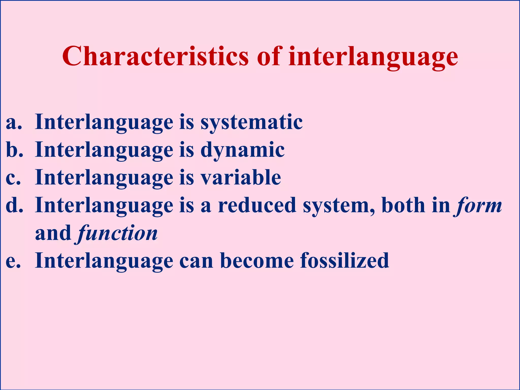 Characteristics of interlanguage
a. Interlanguage is systematic
b. Interlanguage is dynamic
c. Interlanguage is variable
d. Interlanguage is a reduced system, both in form
and function
e. Interlanguage can become fossilized
 