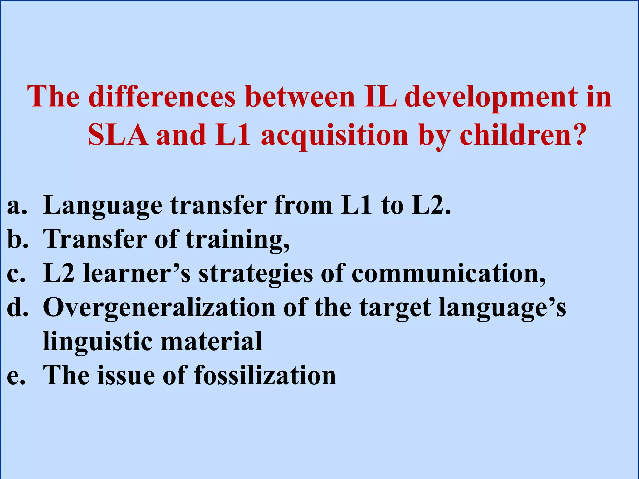 The differences between IL development in
SLA and L1 acquisition by children?
a. Language transfer from L1 to L2.
b. Transfer of training,
c. L2 learner’s strategies of communication,
d. Overgeneralization of the target language’s
linguistic material
e. The issue of fossilization
 