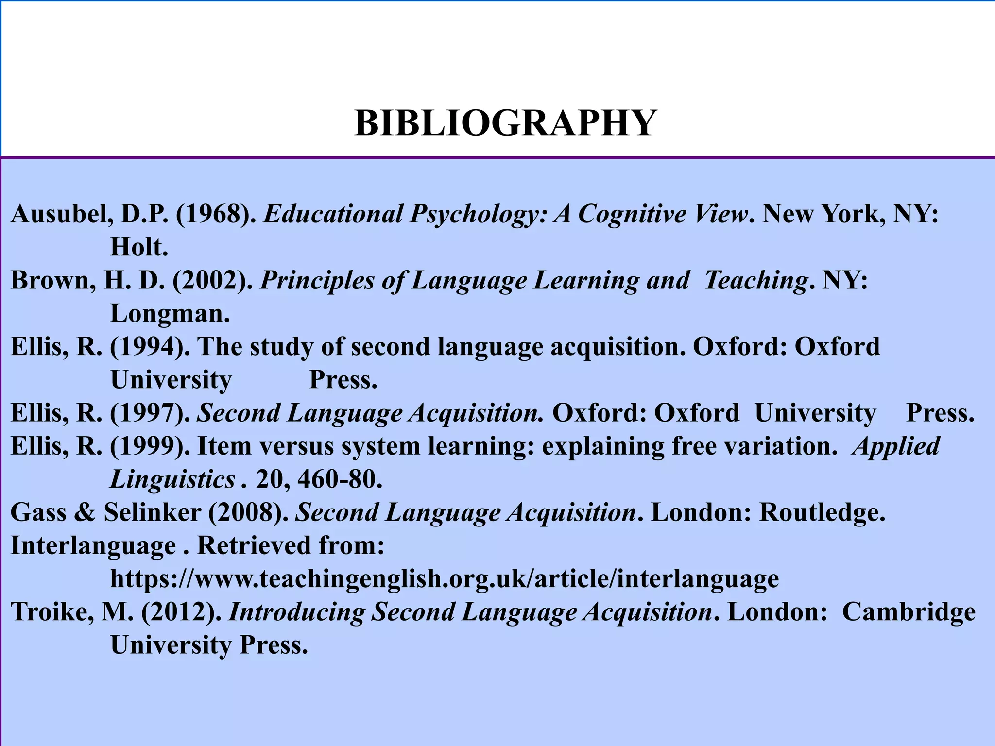 BIBLIOGRAPHY
Ausubel, D.P. (1968). Educational Psychology: A Cognitive View. New York, NY:
Holt.
Brown, H. D. (2002). Principles of Language Learning and Teaching. NY:
Longman.
Ellis, R. (1994). The study of second language acquisition. Oxford: Oxford
University Press.
Ellis, R. (1997). Second Language Acquisition. Oxford: Oxford University Press.
Ellis, R. (1999). Item versus system learning: explaining free variation. Applied
Linguistics . 20, 460-80.
Gass & Selinker (2008). Second Language Acquisition. London: Routledge.
Interlanguage . Retrieved from:
https://www.teachingenglish.org.uk/article/interlanguage
Troike, M. (2012). Introducing Second Language Acquisition. London: Cambridge
University Press.
 