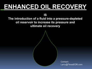 ENHANCED OIL RECOVERY
IS
The introduction of a fluid into a pressure-depleted
oil reservoir to increase its pressure and
ultimate oil recovery
Contact:
Larry@TexasEOR.com
 