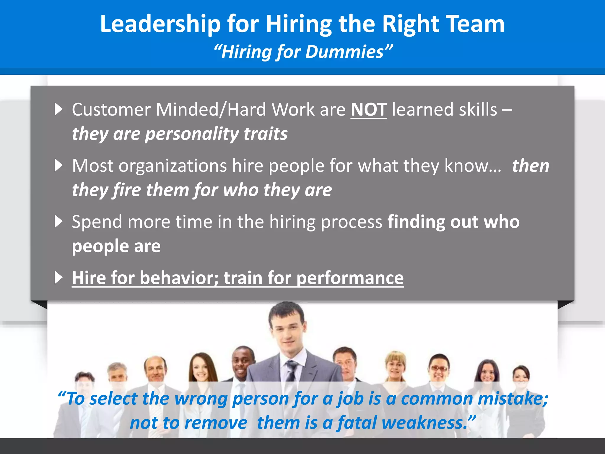 Leadership for Hiring the Right Team
“Hiring for Dummies”
Customer Minded/Hard Work are NOT learned skills –
they are personality traits
Most organizations hire people for what they know… then
they fire them for who they are
Spend more time in the hiring process finding out who
people are
Hire for behavior; train for performance
“To select the wrong person for a job is a common mistake;
not to remove them is a fatal weakness.”
 