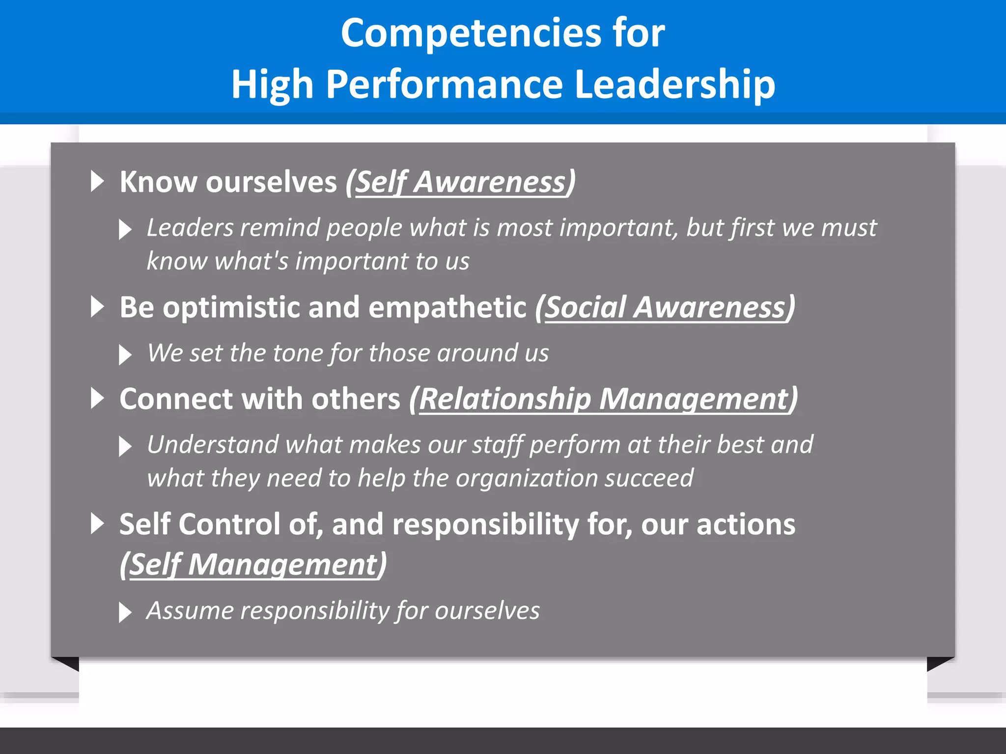Know ourselves (Self Awareness)
Leaders remind people what is most important, but first we must
know what's important to us
Competencies for
High Performance Leadership
Be optimistic and empathetic (Social Awareness)
We set the tone for those around us
Connect with others (Relationship Management)
Understand what makes our staff perform at their best and
what they need to help the organization succeed
Self Control of, and responsibility for, our actions
(Self Management)
Assume responsibility for ourselves
 