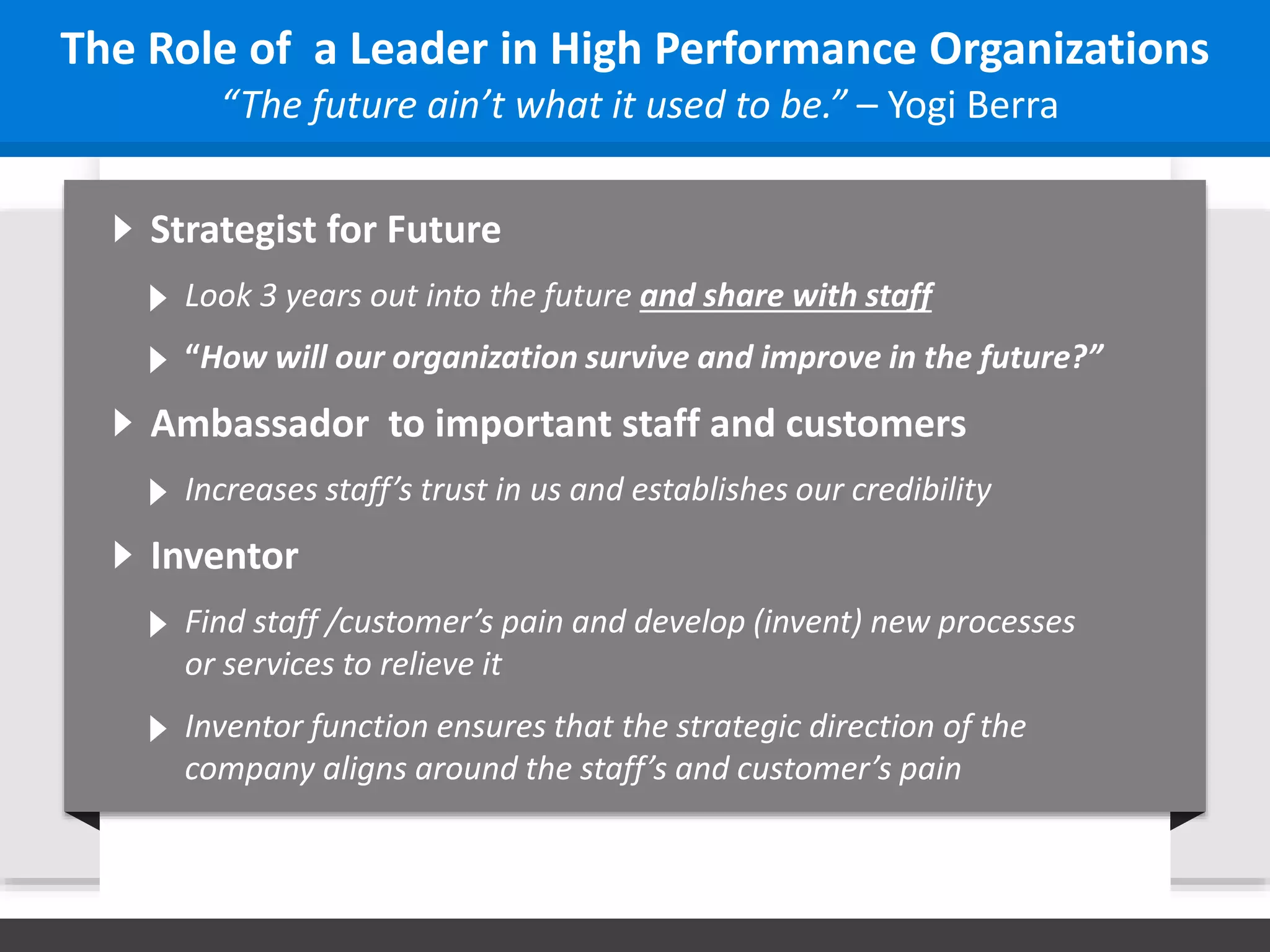 Strategist for Future
Look 3 years out into the future and share with staff
“The future ain’t what it used to be.” – Yogi Berra
The Role of a Leader in High Performance Organizations
“How will our organization survive and improve in the future?”
Ambassador to important staff and customers
Increases staff’s trust in us and establishes our credibility
Inventor
Find staff /customer’s pain and develop (invent) new processes
or services to relieve it
Inventor function ensures that the strategic direction of the
company aligns around the staff’s and customer’s pain
 