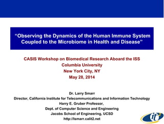 “Observing the Dynamics of the Human Immune System 
Coupled to the Microbiome in Health and Disease” 
CASIS Workshop on Biomedical Research Aboard the ISS 
Columbia University 
New York City, NY 
May 28, 2014 
Dr. Larry Smarr 
Director, California Institute for Telecommunications and Information Technology 
Harry E. Gruber Professor, 
Dept. of Computer Science and Engineering 
Jacobs School of Engineering, UCSD 
http://lsmarr.calit2.net 1 
 