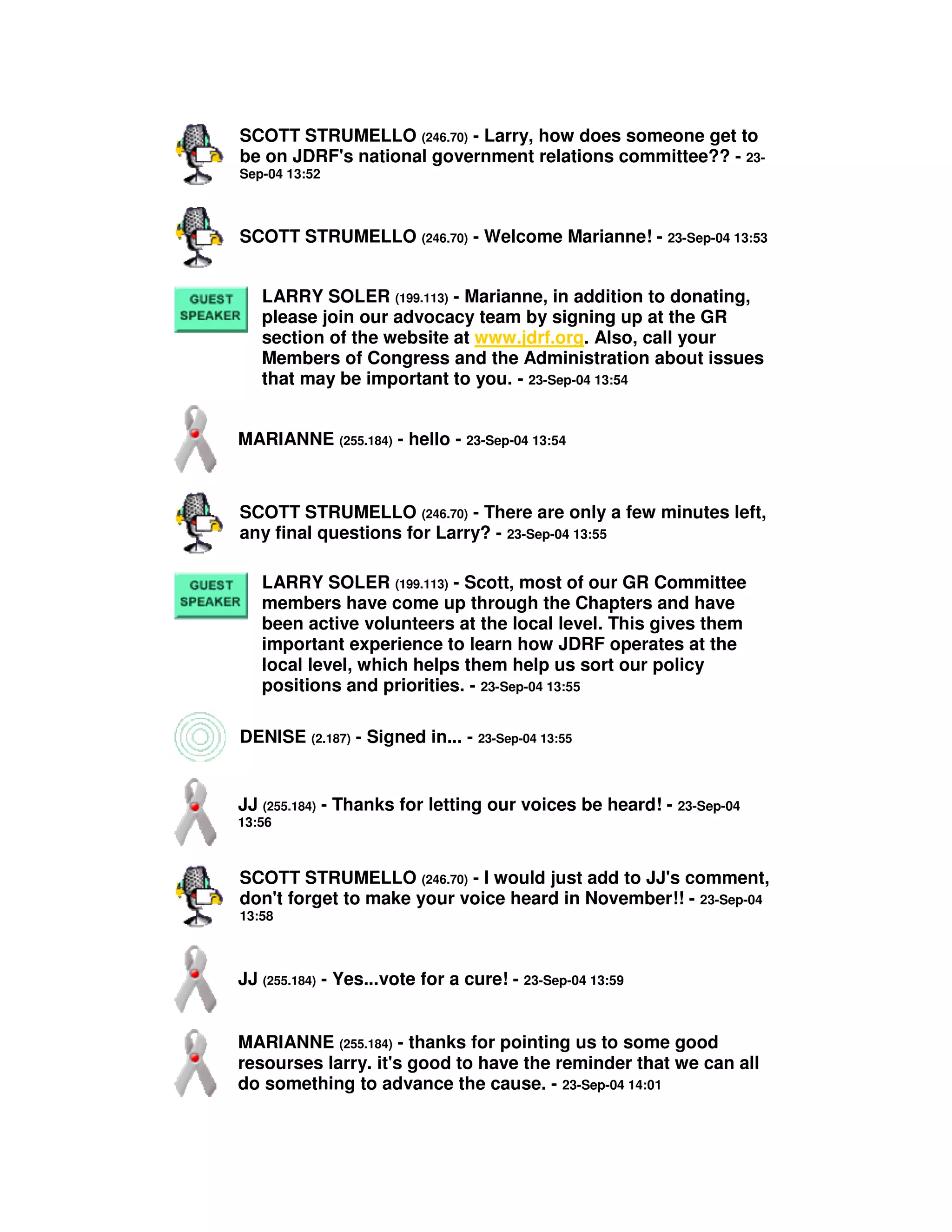 SCOTT STRUMELLO (246.70) - Larry, how does someone get to
be on JDRF's national government relations committee?? - 23-
Sep-04 13:52
SCOTT STRUMELLO (246.70) - Welcome Marianne! - 23-Sep-04 13:53
LARRY SOLER (199.113) - Marianne, in addition to donating,
please join our advocacy team by signing up at the GR
section of the website at www.jdrf.org. Also, call your
Members of Congress and the Administration about issues
that may be important to you. - 23-Sep-04 13:54
MARIANNE (255.184) - hello - 23-Sep-04 13:54
SCOTT STRUMELLO (246.70) - There are only a few minutes left,
any final questions for Larry? - 23-Sep-04 13:55
LARRY SOLER (199.113) - Scott, most of our GR Committee
members have come up through the Chapters and have
been active volunteers at the local level. This gives them
important experience to learn how JDRF operates at the
local level, which helps them help us sort our policy
positions and priorities. - 23-Sep-04 13:55
DENISE (2.187) - Signed in... - 23-Sep-04 13:55
JJ (255.184) - Thanks for letting our voices be heard! - 23-Sep-04
13:56
SCOTT STRUMELLO (246.70) - I would just add to JJ's comment,
don't forget to make your voice heard in November!! - 23-Sep-04
13:58
JJ (255.184) - Yes...vote for a cure! - 23-Sep-04 13:59
MARIANNE (255.184) - thanks for pointing us to some good
resourses larry. it's good to have the reminder that we can all
do something to advance the cause. - 23-Sep-04 14:01
 