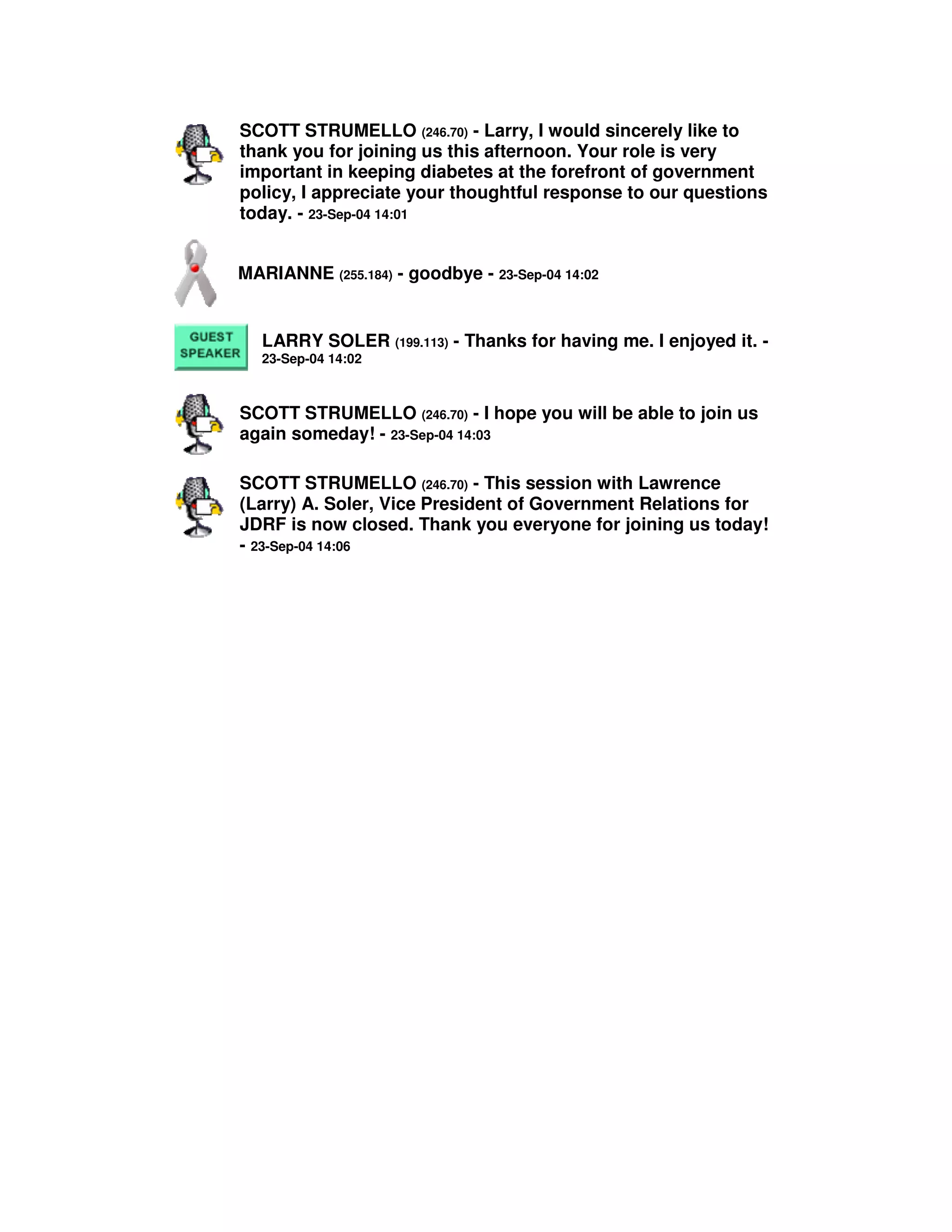 SCOTT STRUMELLO (246.70) - Larry, I would sincerely like to
thank you for joining us this afternoon. Your role is very
important in keeping diabetes at the forefront of government
policy, I appreciate your thoughtful response to our questions
today. - 23-Sep-04 14:01
MARIANNE (255.184) - goodbye - 23-Sep-04 14:02
LARRY SOLER (199.113) - Thanks for having me. I enjoyed it. -
23-Sep-04 14:02
SCOTT STRUMELLO (246.70) - I hope you will be able to join us
again someday! - 23-Sep-04 14:03
SCOTT STRUMELLO (246.70) - This session with Lawrence
(Larry) A. Soler, Vice President of Government Relations for
JDRF is now closed. Thank you everyone for joining us today!
- 23-Sep-04 14:06
 