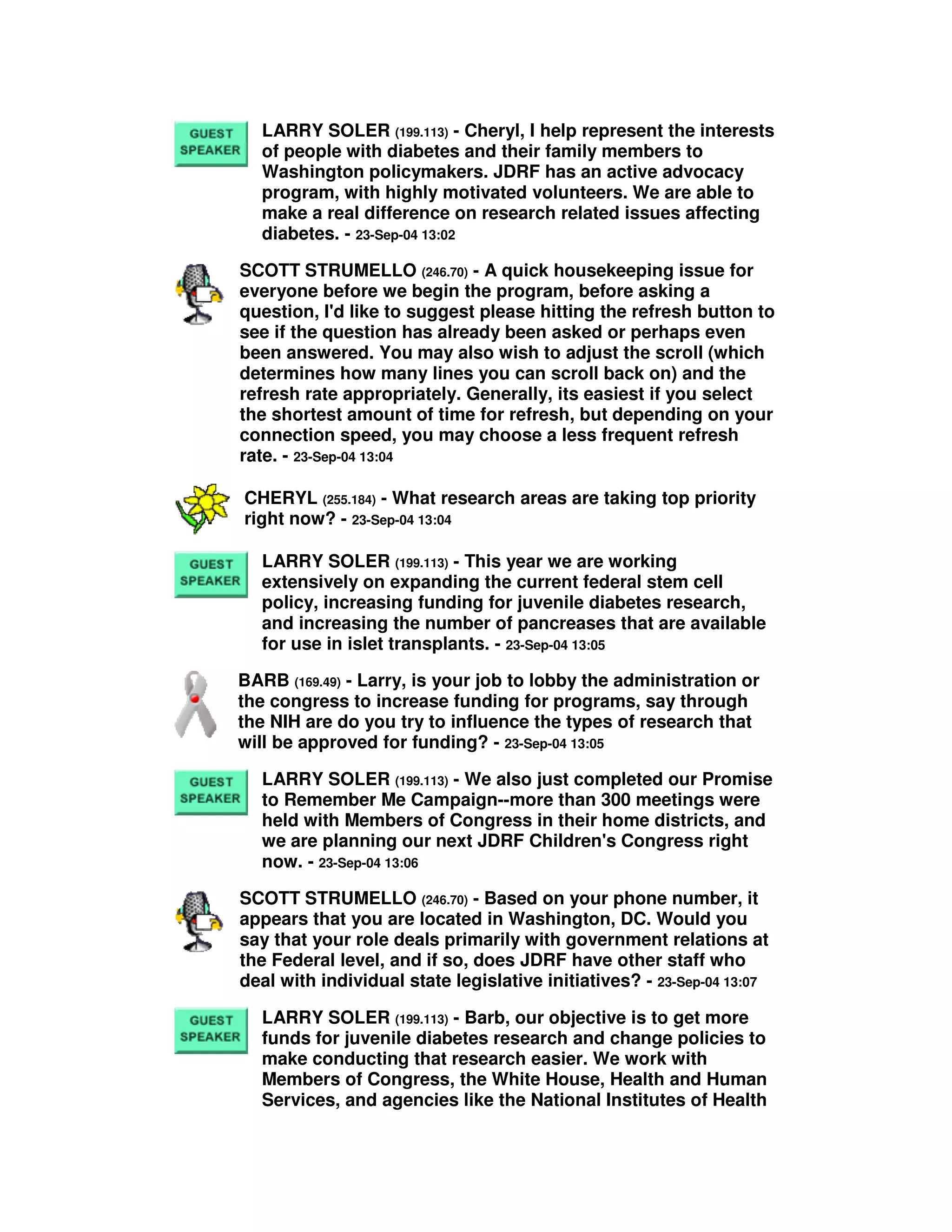 LARRY SOLER (199.113) - Cheryl, I help represent the interests
of people with diabetes and their family members to
Washington policymakers. JDRF has an active advocacy
program, with highly motivated volunteers. We are able to
make a real difference on research related issues affecting
diabetes. - 23-Sep-04 13:02
SCOTT STRUMELLO (246.70) - A quick housekeeping issue for
everyone before we begin the program, before asking a
question, I'd like to suggest please hitting the refresh button to
see if the question has already been asked or perhaps even
been answered. You may also wish to adjust the scroll (which
determines how many lines you can scroll back on) and the
refresh rate appropriately. Generally, its easiest if you select
the shortest amount of time for refresh, but depending on your
connection speed, you may choose a less frequent refresh
rate. - 23-Sep-04 13:04
CHERYL (255.184) - What research areas are taking top priority
right now? - 23-Sep-04 13:04
LARRY SOLER (199.113) - This year we are working
extensively on expanding the current federal stem cell
policy, increasing funding for juvenile diabetes research,
and increasing the number of pancreases that are available
for use in islet transplants. - 23-Sep-04 13:05
BARB (169.49) - Larry, is your job to lobby the administration or
the congress to increase funding for programs, say through
the NIH are do you try to influence the types of research that
will be approved for funding? - 23-Sep-04 13:05
LARRY SOLER (199.113) - We also just completed our Promise
to Remember Me Campaign--more than 300 meetings were
held with Members of Congress in their home districts, and
we are planning our next JDRF Children's Congress right
now. - 23-Sep-04 13:06
SCOTT STRUMELLO (246.70) - Based on your phone number, it
appears that you are located in Washington, DC. Would you
say that your role deals primarily with government relations at
the Federal level, and if so, does JDRF have other staff who
deal with individual state legislative initiatives? - 23-Sep-04 13:07
LARRY SOLER (199.113) - Barb, our objective is to get more
funds for juvenile diabetes research and change policies to
make conducting that research easier. We work with
Members of Congress, the White House, Health and Human
Services, and agencies like the National Institutes of Health
 