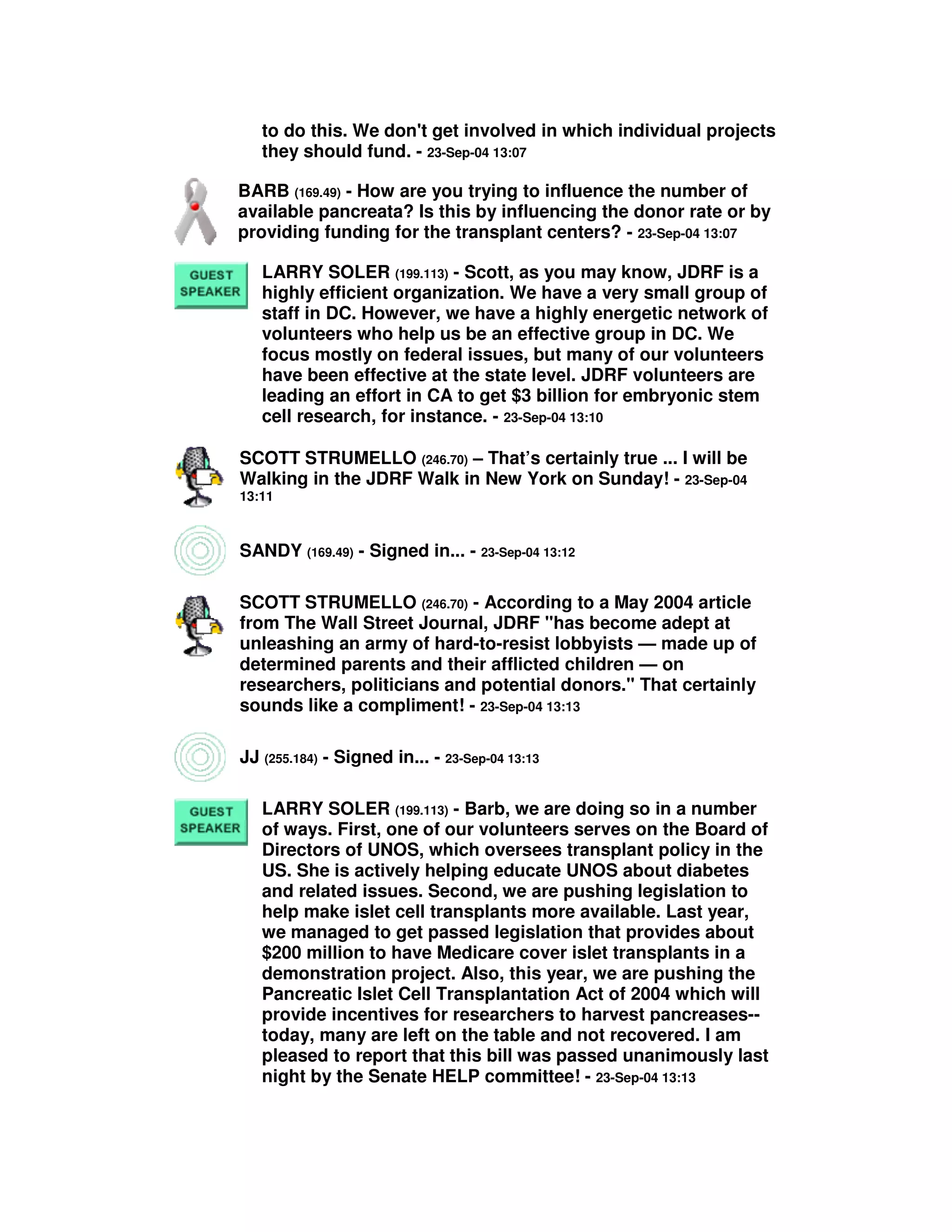 to do this. We don't get involved in which individual projects
they should fund. - 23-Sep-04 13:07
BARB (169.49) - How are you trying to influence the number of
available pancreata? Is this by influencing the donor rate or by
providing funding for the transplant centers? - 23-Sep-04 13:07
LARRY SOLER (199.113) - Scott, as you may know, JDRF is a
highly efficient organization. We have a very small group of
staff in DC. However, we have a highly energetic network of
volunteers who help us be an effective group in DC. We
focus mostly on federal issues, but many of our volunteers
have been effective at the state level. JDRF volunteers are
leading an effort in CA to get $3 billion for embryonic stem
cell research, for instance. - 23-Sep-04 13:10
SCOTT STRUMELLO (246.70) – That’s certainly true ... I will be
Walking in the JDRF Walk in New York on Sunday! - 23-Sep-04
13:11
SANDY (169.49) - Signed in... - 23-Sep-04 13:12
SCOTT STRUMELLO (246.70) - According to a May 2004 article
from The Wall Street Journal, JDRF "has become adept at
unleashing an army of hard-to-resist lobbyists — made up of
determined parents and their afflicted children — on
researchers, politicians and potential donors." That certainly
sounds like a compliment! - 23-Sep-04 13:13
JJ (255.184) - Signed in... - 23-Sep-04 13:13
LARRY SOLER (199.113) - Barb, we are doing so in a number
of ways. First, one of our volunteers serves on the Board of
Directors of UNOS, which oversees transplant policy in the
US. She is actively helping educate UNOS about diabetes
and related issues. Second, we are pushing legislation to
help make islet cell transplants more available. Last year,
we managed to get passed legislation that provides about
$200 million to have Medicare cover islet transplants in a
demonstration project. Also, this year, we are pushing the
Pancreatic Islet Cell Transplantation Act of 2004 which will
provide incentives for researchers to harvest pancreases--
today, many are left on the table and not recovered. I am
pleased to report that this bill was passed unanimously last
night by the Senate HELP committee! - 23-Sep-04 13:13
 