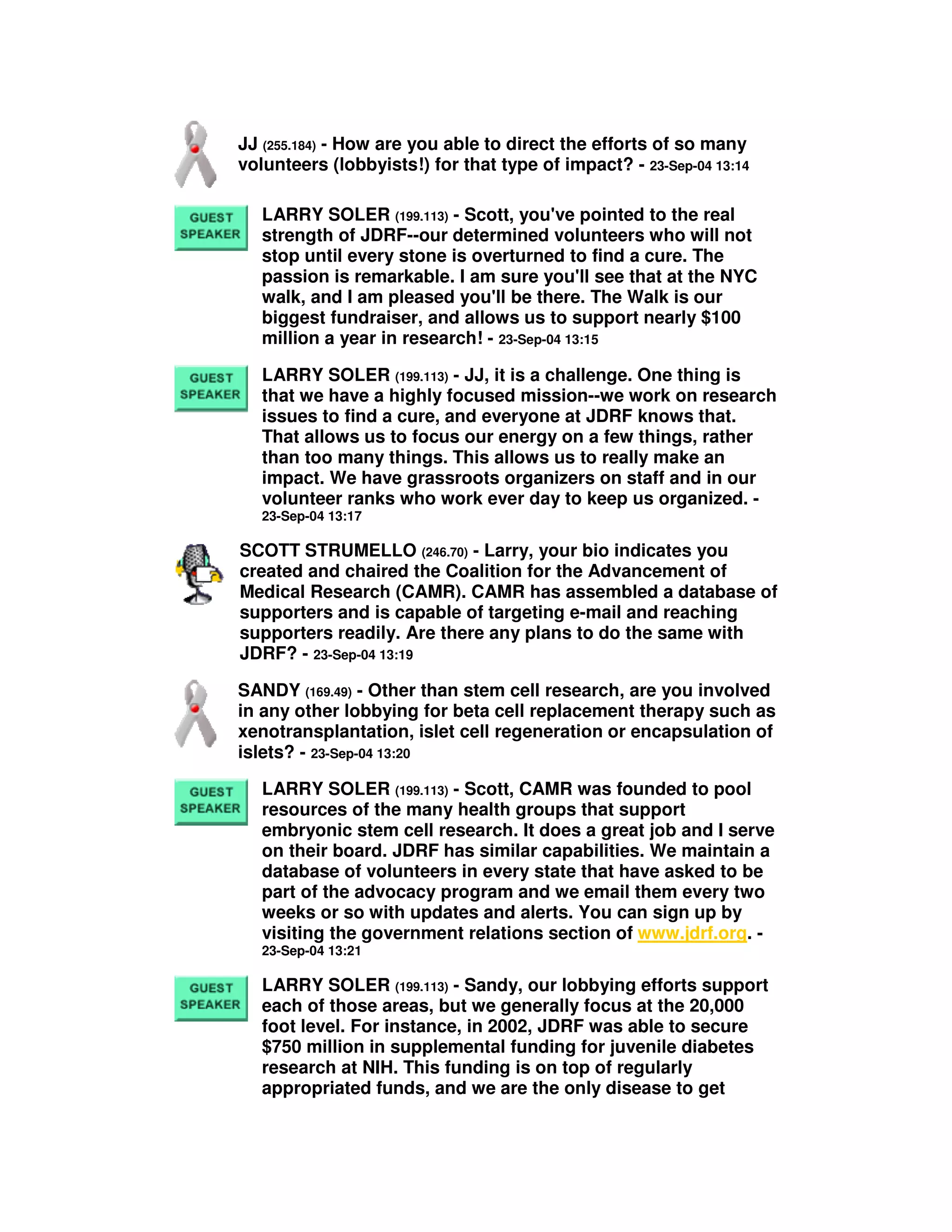 JJ (255.184) - How are you able to direct the efforts of so many
volunteers (lobbyists!) for that type of impact? - 23-Sep-04 13:14
LARRY SOLER (199.113) - Scott, you've pointed to the real
strength of JDRF--our determined volunteers who will not
stop until every stone is overturned to find a cure. The
passion is remarkable. I am sure you'll see that at the NYC
walk, and I am pleased you'll be there. The Walk is our
biggest fundraiser, and allows us to support nearly $100
million a year in research! - 23-Sep-04 13:15
LARRY SOLER (199.113) - JJ, it is a challenge. One thing is
that we have a highly focused mission--we work on research
issues to find a cure, and everyone at JDRF knows that.
That allows us to focus our energy on a few things, rather
than too many things. This allows us to really make an
impact. We have grassroots organizers on staff and in our
volunteer ranks who work ever day to keep us organized. -
23-Sep-04 13:17
SCOTT STRUMELLO (246.70) - Larry, your bio indicates you
created and chaired the Coalition for the Advancement of
Medical Research (CAMR). CAMR has assembled a database of
supporters and is capable of targeting e-mail and reaching
supporters readily. Are there any plans to do the same with
JDRF? - 23-Sep-04 13:19
SANDY (169.49) - Other than stem cell research, are you involved
in any other lobbying for beta cell replacement therapy such as
xenotransplantation, islet cell regeneration or encapsulation of
islets? - 23-Sep-04 13:20
LARRY SOLER (199.113) - Scott, CAMR was founded to pool
resources of the many health groups that support
embryonic stem cell research. It does a great job and I serve
on their board. JDRF has similar capabilities. We maintain a
database of volunteers in every state that have asked to be
part of the advocacy program and we email them every two
weeks or so with updates and alerts. You can sign up by
visiting the government relations section of www.jdrf.org. -
23-Sep-04 13:21
LARRY SOLER (199.113) - Sandy, our lobbying efforts support
each of those areas, but we generally focus at the 20,000
foot level. For instance, in 2002, JDRF was able to secure
$750 million in supplemental funding for juvenile diabetes
research at NIH. This funding is on top of regularly
appropriated funds, and we are the only disease to get
 