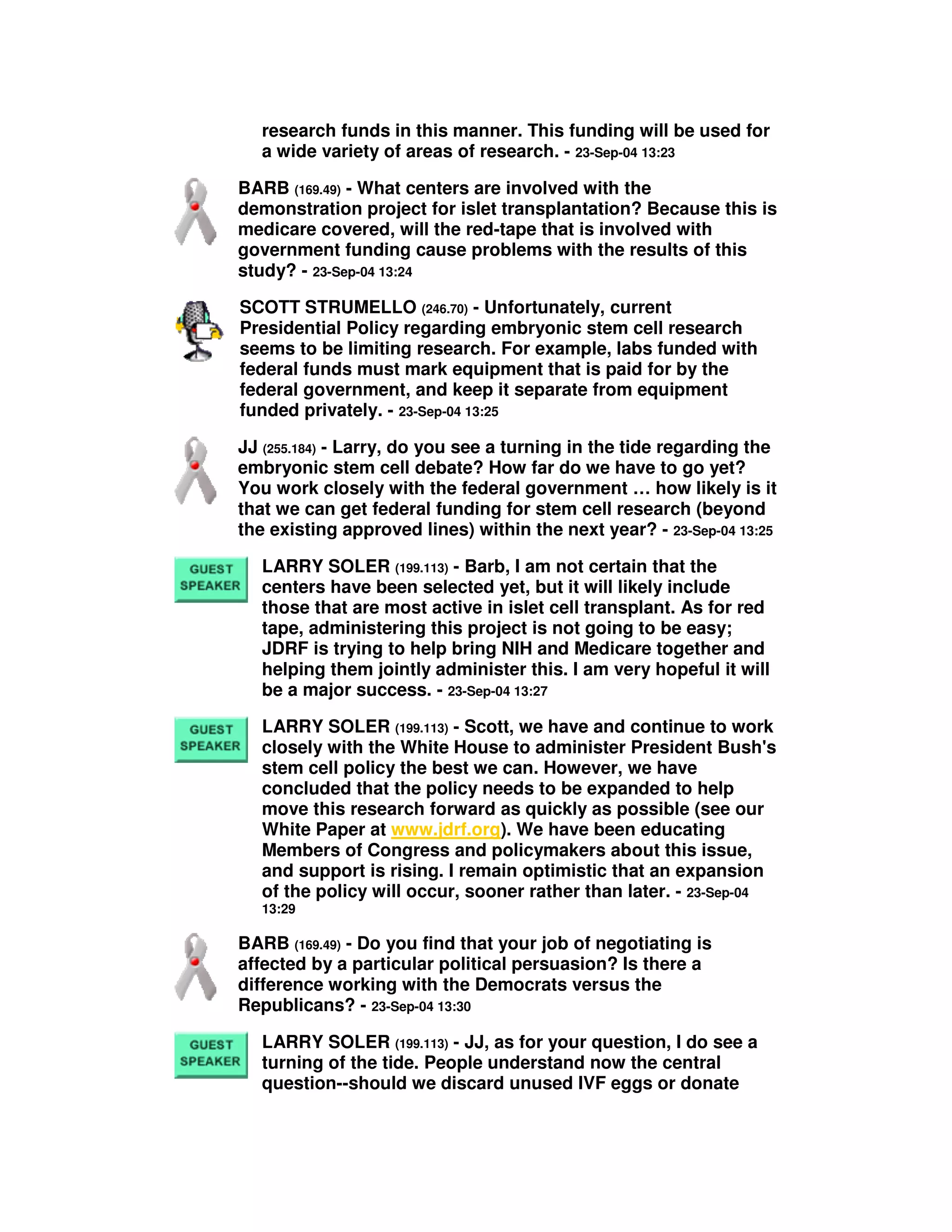 research funds in this manner. This funding will be used for
a wide variety of areas of research. - 23-Sep-04 13:23
BARB (169.49) - What centers are involved with the
demonstration project for islet transplantation? Because this is
medicare covered, will the red-tape that is involved with
government funding cause problems with the results of this
study? - 23-Sep-04 13:24
SCOTT STRUMELLO (246.70) - Unfortunately, current
Presidential Policy regarding embryonic stem cell research
seems to be limiting research. For example, labs funded with
federal funds must mark equipment that is paid for by the
federal government, and keep it separate from equipment
funded privately. - 23-Sep-04 13:25
JJ (255.184) - Larry, do you see a turning in the tide regarding the
embryonic stem cell debate? How far do we have to go yet?
You work closely with the federal government … how likely is it
that we can get federal funding for stem cell research (beyond
the existing approved lines) within the next year? - 23-Sep-04 13:25
LARRY SOLER (199.113) - Barb, I am not certain that the
centers have been selected yet, but it will likely include
those that are most active in islet cell transplant. As for red
tape, administering this project is not going to be easy;
JDRF is trying to help bring NIH and Medicare together and
helping them jointly administer this. I am very hopeful it will
be a major success. - 23-Sep-04 13:27
LARRY SOLER (199.113) - Scott, we have and continue to work
closely with the White House to administer President Bush's
stem cell policy the best we can. However, we have
concluded that the policy needs to be expanded to help
move this research forward as quickly as possible (see our
White Paper at www.jdrf.org). We have been educating
Members of Congress and policymakers about this issue,
and support is rising. I remain optimistic that an expansion
of the policy will occur, sooner rather than later. - 23-Sep-04
13:29
BARB (169.49) - Do you find that your job of negotiating is
affected by a particular political persuasion? Is there a
difference working with the Democrats versus the
Republicans? - 23-Sep-04 13:30
LARRY SOLER (199.113) - JJ, as for your question, I do see a
turning of the tide. People understand now the central
question--should we discard unused IVF eggs or donate
 