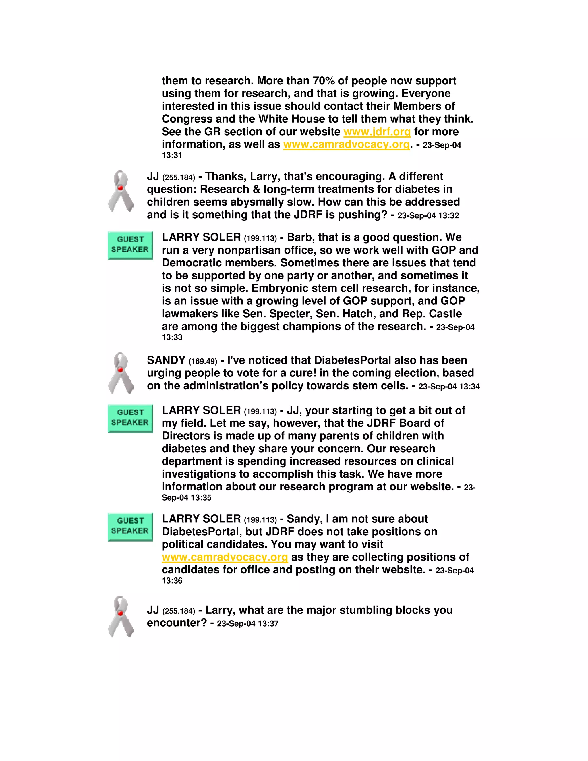 them to research. More than 70% of people now support
using them for research, and that is growing. Everyone
interested in this issue should contact their Members of
Congress and the White House to tell them what they think.
See the GR section of our website www.jdrf.org for more
information, as well as www.camradvocacy.org. - 23-Sep-04
13:31
JJ (255.184) - Thanks, Larry, that's encouraging. A different
question: Research & long-term treatments for diabetes in
children seems abysmally slow. How can this be addressed
and is it something that the JDRF is pushing? - 23-Sep-04 13:32
LARRY SOLER (199.113) - Barb, that is a good question. We
run a very nonpartisan office, so we work well with GOP and
Democratic members. Sometimes there are issues that tend
to be supported by one party or another, and sometimes it
is not so simple. Embryonic stem cell research, for instance,
is an issue with a growing level of GOP support, and GOP
lawmakers like Sen. Specter, Sen. Hatch, and Rep. Castle
are among the biggest champions of the research. - 23-Sep-04
13:33
SANDY (169.49) - I've noticed that DiabetesPortal also has been
urging people to vote for a cure! in the coming election, based
on the administration’s policy towards stem cells. - 23-Sep-04 13:34
LARRY SOLER (199.113) - JJ, your starting to get a bit out of
my field. Let me say, however, that the JDRF Board of
Directors is made up of many parents of children with
diabetes and they share your concern. Our research
department is spending increased resources on clinical
investigations to accomplish this task. We have more
information about our research program at our website. - 23-
Sep-04 13:35
LARRY SOLER (199.113) - Sandy, I am not sure about
DiabetesPortal, but JDRF does not take positions on
political candidates. You may want to visit
www.camradvocacy.org as they are collecting positions of
candidates for office and posting on their website. - 23-Sep-04
13:36
JJ (255.184) - Larry, what are the major stumbling blocks you
encounter? - 23-Sep-04 13:37
 