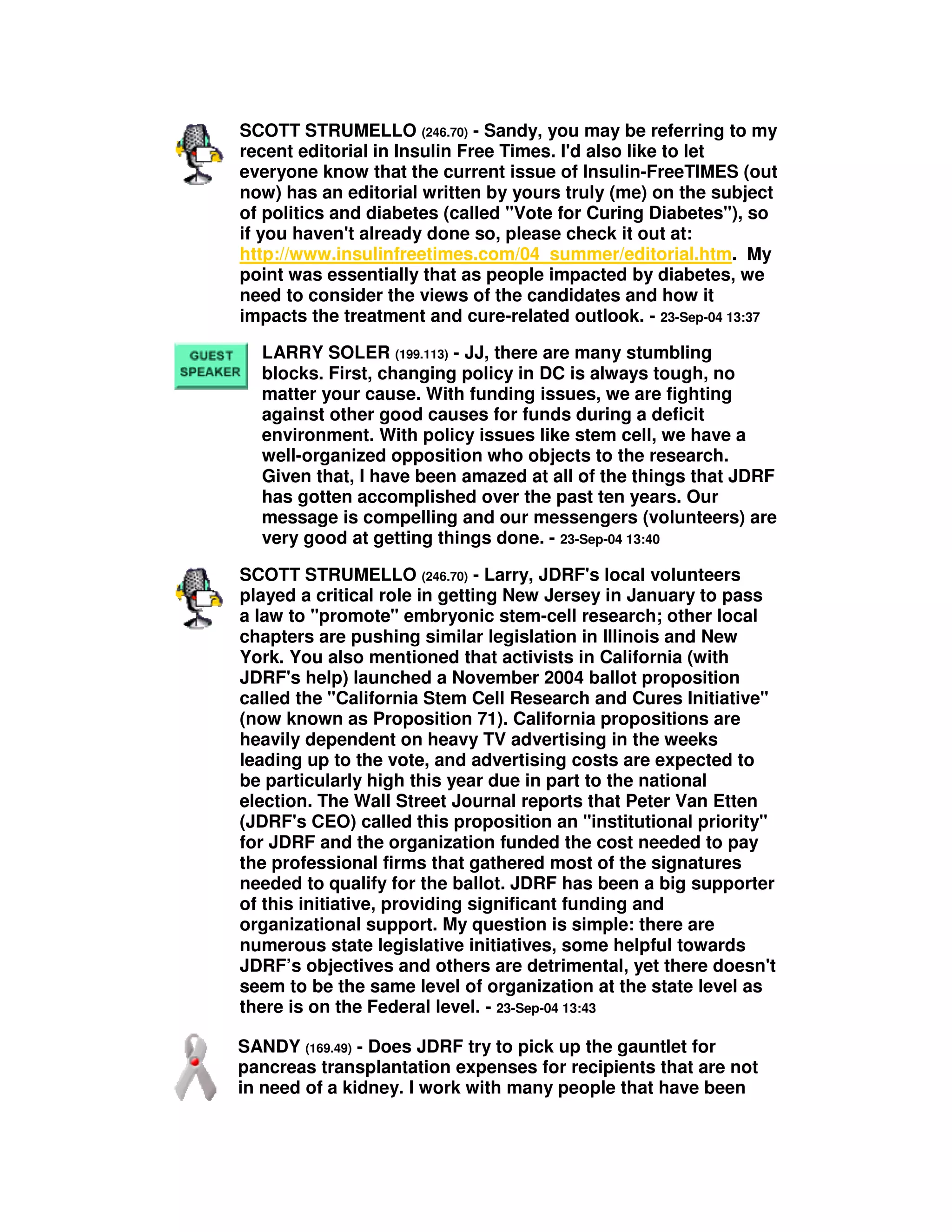 SCOTT STRUMELLO (246.70) - Sandy, you may be referring to my
recent editorial in Insulin Free Times. I'd also like to let
everyone know that the current issue of Insulin-FreeTIMES (out
now) has an editorial written by yours truly (me) on the subject
of politics and diabetes (called "Vote for Curing Diabetes"), so
if you haven't already done so, please check it out at:
http://www.insulinfreetimes.com/04_summer/editorial.htm. My
point was essentially that as people impacted by diabetes, we
need to consider the views of the candidates and how it
impacts the treatment and cure-related outlook. - 23-Sep-04 13:37
LARRY SOLER (199.113) - JJ, there are many stumbling
blocks. First, changing policy in DC is always tough, no
matter your cause. With funding issues, we are fighting
against other good causes for funds during a deficit
environment. With policy issues like stem cell, we have a
well-organized opposition who objects to the research.
Given that, I have been amazed at all of the things that JDRF
has gotten accomplished over the past ten years. Our
message is compelling and our messengers (volunteers) are
very good at getting things done. - 23-Sep-04 13:40
SCOTT STRUMELLO (246.70) - Larry, JDRF's local volunteers
played a critical role in getting New Jersey in January to pass
a law to "promote" embryonic stem-cell research; other local
chapters are pushing similar legislation in Illinois and New
York. You also mentioned that activists in California (with
JDRF's help) launched a November 2004 ballot proposition
called the "California Stem Cell Research and Cures Initiative"
(now known as Proposition 71). California propositions are
heavily dependent on heavy TV advertising in the weeks
leading up to the vote, and advertising costs are expected to
be particularly high this year due in part to the national
election. The Wall Street Journal reports that Peter Van Etten
(JDRF's CEO) called this proposition an "institutional priority"
for JDRF and the organization funded the cost needed to pay
the professional firms that gathered most of the signatures
needed to qualify for the ballot. JDRF has been a big supporter
of this initiative, providing significant funding and
organizational support. My question is simple: there are
numerous state legislative initiatives, some helpful towards
JDRF’s objectives and others are detrimental, yet there doesn't
seem to be the same level of organization at the state level as
there is on the Federal level. - 23-Sep-04 13:43
SANDY (169.49) - Does JDRF try to pick up the gauntlet for
pancreas transplantation expenses for recipients that are not
in need of a kidney. I work with many people that have been
 