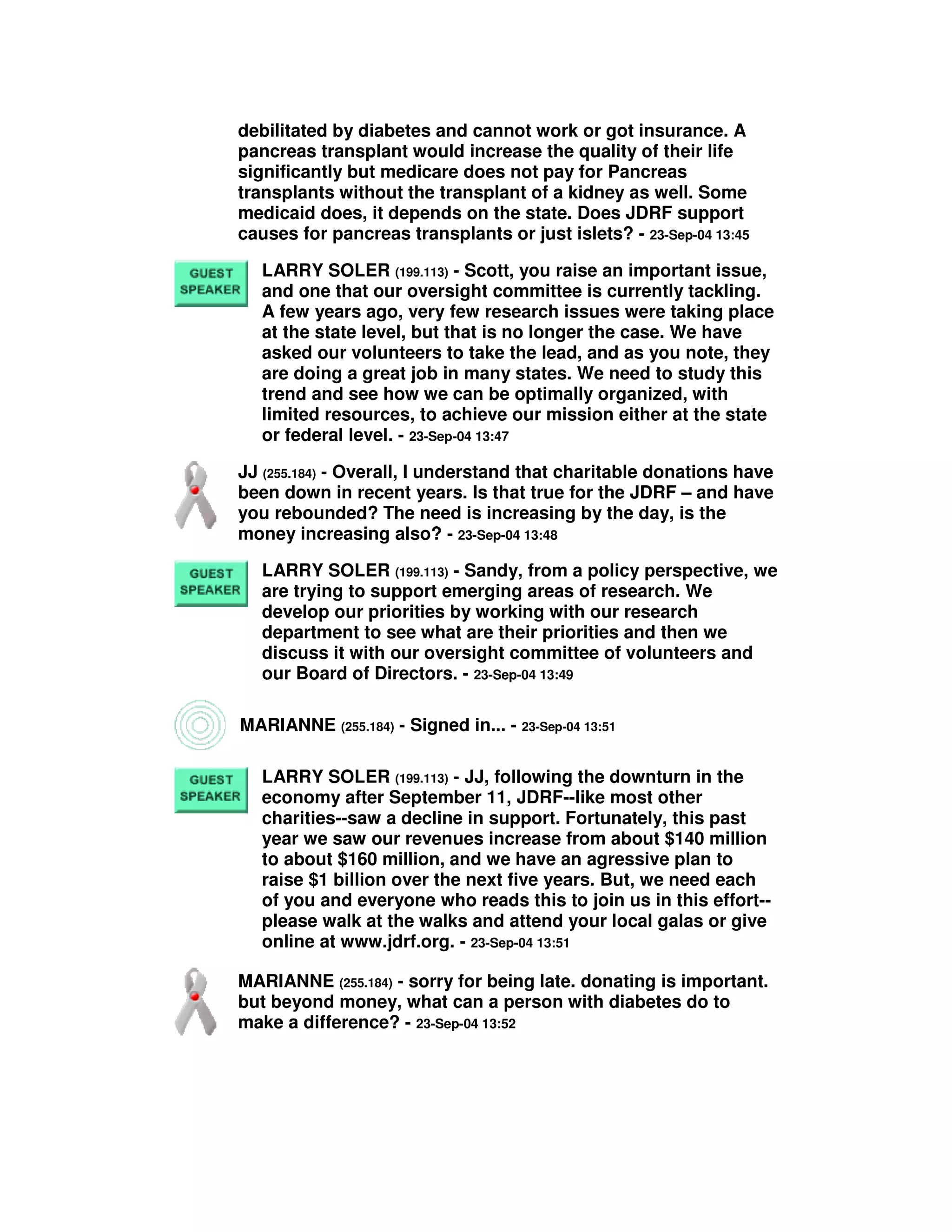 debilitated by diabetes and cannot work or got insurance. A
pancreas transplant would increase the quality of their life
significantly but medicare does not pay for Pancreas
transplants without the transplant of a kidney as well. Some
medicaid does, it depends on the state. Does JDRF support
causes for pancreas transplants or just islets? - 23-Sep-04 13:45
LARRY SOLER (199.113) - Scott, you raise an important issue,
and one that our oversight committee is currently tackling.
A few years ago, very few research issues were taking place
at the state level, but that is no longer the case. We have
asked our volunteers to take the lead, and as you note, they
are doing a great job in many states. We need to study this
trend and see how we can be optimally organized, with
limited resources, to achieve our mission either at the state
or federal level. - 23-Sep-04 13:47
JJ (255.184) - Overall, I understand that charitable donations have
been down in recent years. Is that true for the JDRF – and have
you rebounded? The need is increasing by the day, is the
money increasing also? - 23-Sep-04 13:48
LARRY SOLER (199.113) - Sandy, from a policy perspective, we
are trying to support emerging areas of research. We
develop our priorities by working with our research
department to see what are their priorities and then we
discuss it with our oversight committee of volunteers and
our Board of Directors. - 23-Sep-04 13:49
MARIANNE (255.184) - Signed in... - 23-Sep-04 13:51
LARRY SOLER (199.113) - JJ, following the downturn in the
economy after September 11, JDRF--like most other
charities--saw a decline in support. Fortunately, this past
year we saw our revenues increase from about $140 million
to about $160 million, and we have an agressive plan to
raise $1 billion over the next five years. But, we need each
of you and everyone who reads this to join us in this effort--
please walk at the walks and attend your local galas or give
online at www.jdrf.org. - 23-Sep-04 13:51
MARIANNE (255.184) - sorry for being late. donating is important.
but beyond money, what can a person with diabetes do to
make a difference? - 23-Sep-04 13:52
 