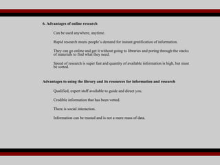 6. Advantages of online research Can be used anywhere, anytime. Rapid research meets people’s demand for instant gratification of information.  They can go online and get it without going to libraries and poring through the stacks of materials to find what they need. Speed of research is super fast and quantity of available information is high, but must be sorted. Advantages to using the library and its resources for information and research Qualified, expert staff available to guide and direct you. Credible information that has been vetted. There is social interaction. Information can be trusted and is not a mere mass of data. 