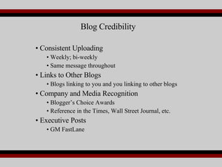 Consistent Uploading Weekly; bi-weekly Same message throughout Links to Other Blogs Blogs linking to you and you linking to other blogs Company and Media Recognition Blogger’s Choice Awards Reference in the Times, Wall Street Journal, etc. Executive Posts GM FastLane Blog Credibility 