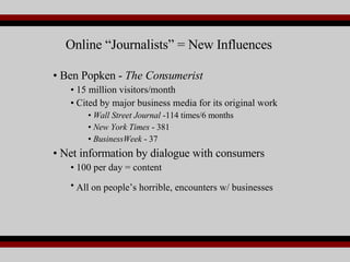 Ben Popken -  The Consumerist 15 million visitors/month Cited by major business media for its original work Wall Street Journal  -114 times/6 months New York Times  - 381 BusinessWeek  - 37 Net information by dialogue with consumers 100 per day = content All on people’s horrible, encounters w/ businesses   Online “Journalists” = New Influences 