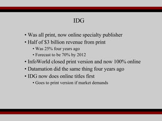 Was all print, now online specialty publisher Half of $3 billion revenue from print Was 25% four years ago Forecast to be 70% by 2012 InfoWorld closed print version and now 100% online Datamation did the same thing four years ago IDG now does online titles first Goes to print version if market demands IDG 