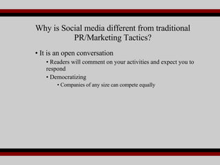 It is an open conversation Readers will comment on your activities and expect you to respond Democratizing Companies of any size can compete equally Why is Social media different from traditional PR/Marketing Tactics? 