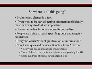 Evolutionary change is a fact If you want to be part of getting information efficiently, these new ways to do it are imperative.  Conversation has become a norm for journalism People are trying to reach specific groups and targets - not masses. Everyone wants “instant gratification of information” New techniques and devices: Kindle - from Amazon No carrying books, magazines or newspapers Can be delivered to you in one minute when you buy for $10 Holds hundreds of books, newspapers, blogs So where is all this going? 