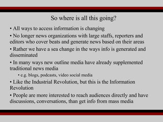 All ways to access information is changing No longer news organizations with large staffs, reporters and editors who cover beats and generate news based on their areas  Rather we have a sea change in the ways info is generated and disseminated  In many ways new outline media have already supplemented traditional news media e.g. blogs, podcasts, video social media Like the Industrial Revolution, but this is the Information Revolution People are more interested to reach audiences directly and have discussions, conversations, than get info from mass media So where is all this going? 