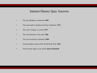 Internet History Quiz Answers The year MySpace is launched:  2003 The year email is introduced by Ray Tomlinson:  1972 The word “weblog” is coined:  1997 The word Internet is first used:  1982 The year Facebook is launched:  2004 The first public release of the World Wide Web:  1991 The first state figure to use email:  Queen Elizabeth 