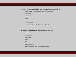 1. Where do you get the bulk of your news and information today? Internet (Ask, Yahoo, Google, (other search engine) Newspapers Magazines Radio TV Social networks Social interaction with others/word of mouth Where did you get the same information 2-3 years ago? Internet Newspapers Magazines Radio TV Social networks Social interaction with others/word of mouth 