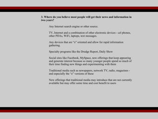 3. Where do you believe most people will get their news and information in two years? Any Internet search engine or other source. TV, Internet and a combination of other electronic devices - cel phones, other PDAs, WiFi, laptops, text messages. Any devices that are “e” oriented and allow for rapid information gathering. Specialty programs like the Drudge Report, Daily Show Social sites like Facebook, MySpace, new offerings that keep appearing and generate interest because so many younger people spend so much of their time finding new things and experimenting with them Traditional media such as newspapers, network TV, radio, magazines - and especially the “e” versions of these New offerings that traditional media may introduce that are not currently available but may offer some time and cost benefit to users 