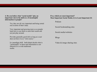4. Do you believe that “social media” play an important role in the delivery of meaningful information to people? Yes, they are all very important and being sorted out in terms of their value. Very important and growing more so as people learn how to use them to meet their needs and not just play around. Provides generally good info as long as a user does not have it as a “sole source.” Is a paradigm shift.  Individuals decide what is “meaningful” to them and information is not filtered as it is with traditional  media. If so, which are most important? Most Important Social Media (1) to Least Important (5)   Podcast Social bookmarking sites Social media/websites Blogs  Video & image sharing sites  