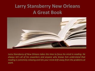 Larry Stansberry New Orleans
A Great Book
Larry Stansberry of New Orleans takes the time to focus his mind in reading. He
always let's all of his coworkers and anyone who knows him understand that
reading is extremely relaxing and lets your mind drift away from the problems at
work.
 