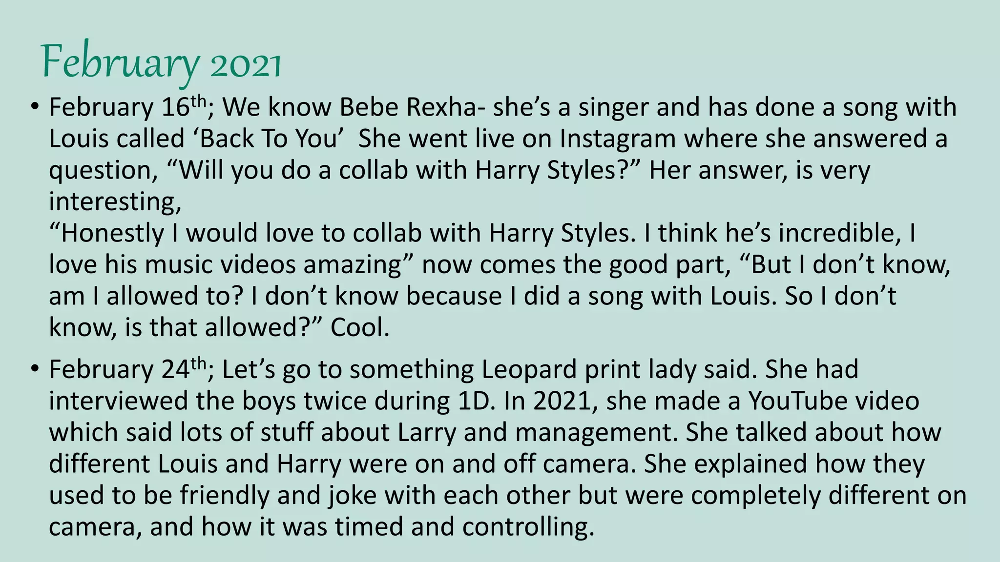 February 2021
• February 16th; We know Bebe Rexha- she’s a singer and has done a song with
Louis called ‘Back To You’ She went live on Instagram where she answered a
question, “Will you do a collab with Harry Styles?” Her answer, is very
interesting,
“Honestly I would love to collab with Harry Styles. I think he’s incredible, I
love his music videos amazing” now comes the good part, “But I don’t know,
am I allowed to? I don’t know because I did a song with Louis. So I don’t
know, is that allowed?” Cool.
• February 24th; Let’s go to something Leopard print lady said. She had
interviewed the boys twice during 1D. In 2021, she made a YouTube video
which said lots of stuff about Larry and management. She talked about how
different Louis and Harry were on and off camera. She explained how they
used to be friendly and joke with each other but were completely different on
camera, and how it was timed and controlling.
 