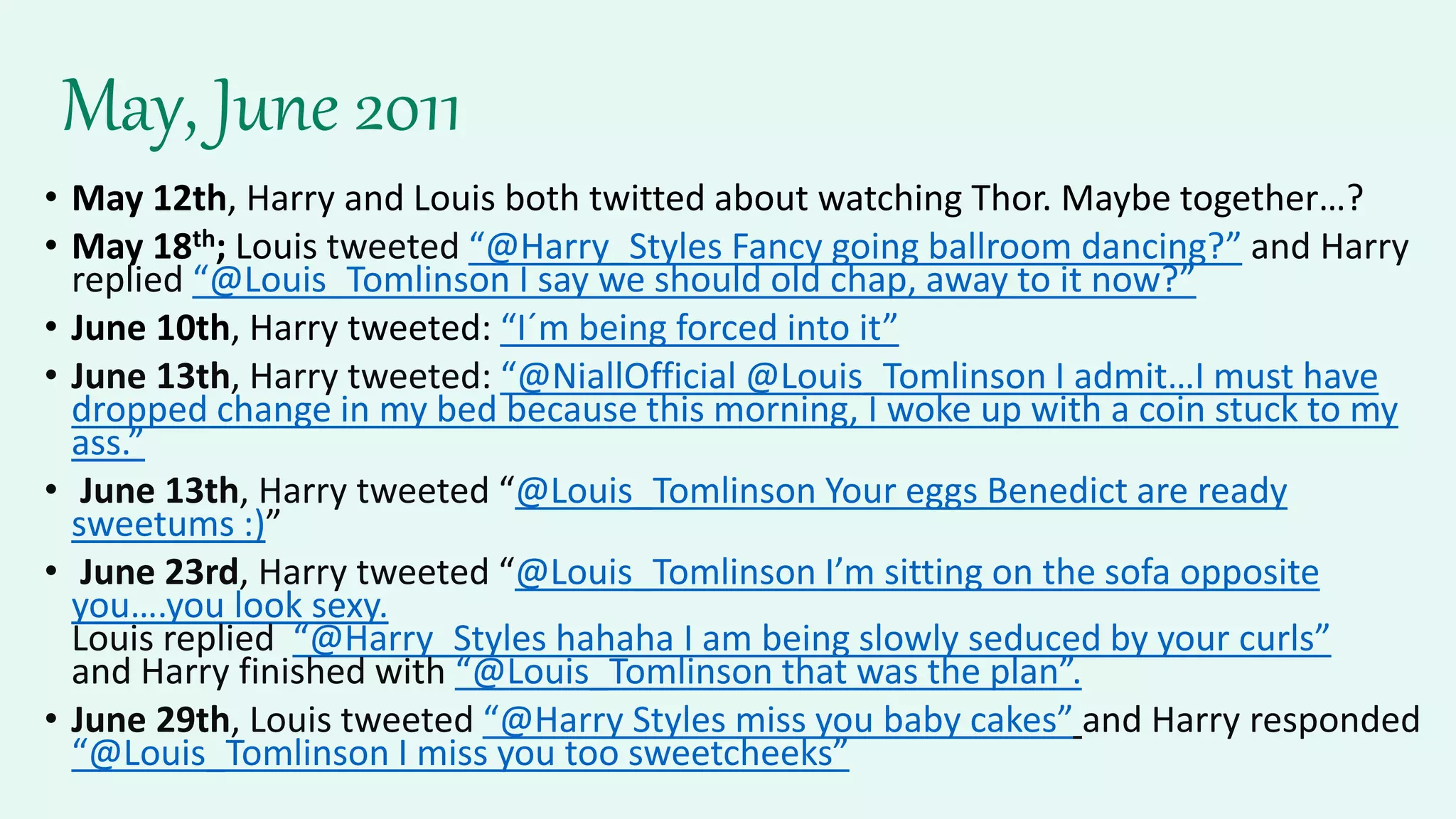 May, June 2011
• May 12th, Harry and Louis both twitted about watching Thor. Maybe together…?
• May 18th; Louis tweeted “@Harry_Styles Fancy going ballroom dancing?” and Harry
replied “@Louis_Tomlinson I say we should old chap, away to it now?”
• June 10th, Harry tweeted: “I´m being forced into it”
• June 13th, Harry tweeted: “@NiallOfficial @Louis_Tomlinson I admit…I must have
dropped change in my bed because this morning, I woke up with a coin stuck to my
ass.”
• June 13th, Harry tweeted “@Louis_Tomlinson Your eggs Benedict are ready
sweetums :)”
• June 23rd, Harry tweeted “@Louis_Tomlinson I’m sitting on the sofa opposite
you….you look sexy.
Louis replied “@Harry_Styles hahaha I am being slowly seduced by your curls”
and Harry finished with “@Louis_Tomlinson that was the plan”.
• June 29th, Louis tweeted “@Harry Styles miss you baby cakes” and Harry responded
“@Louis_Tomlinson I miss you too sweetcheeks”
 