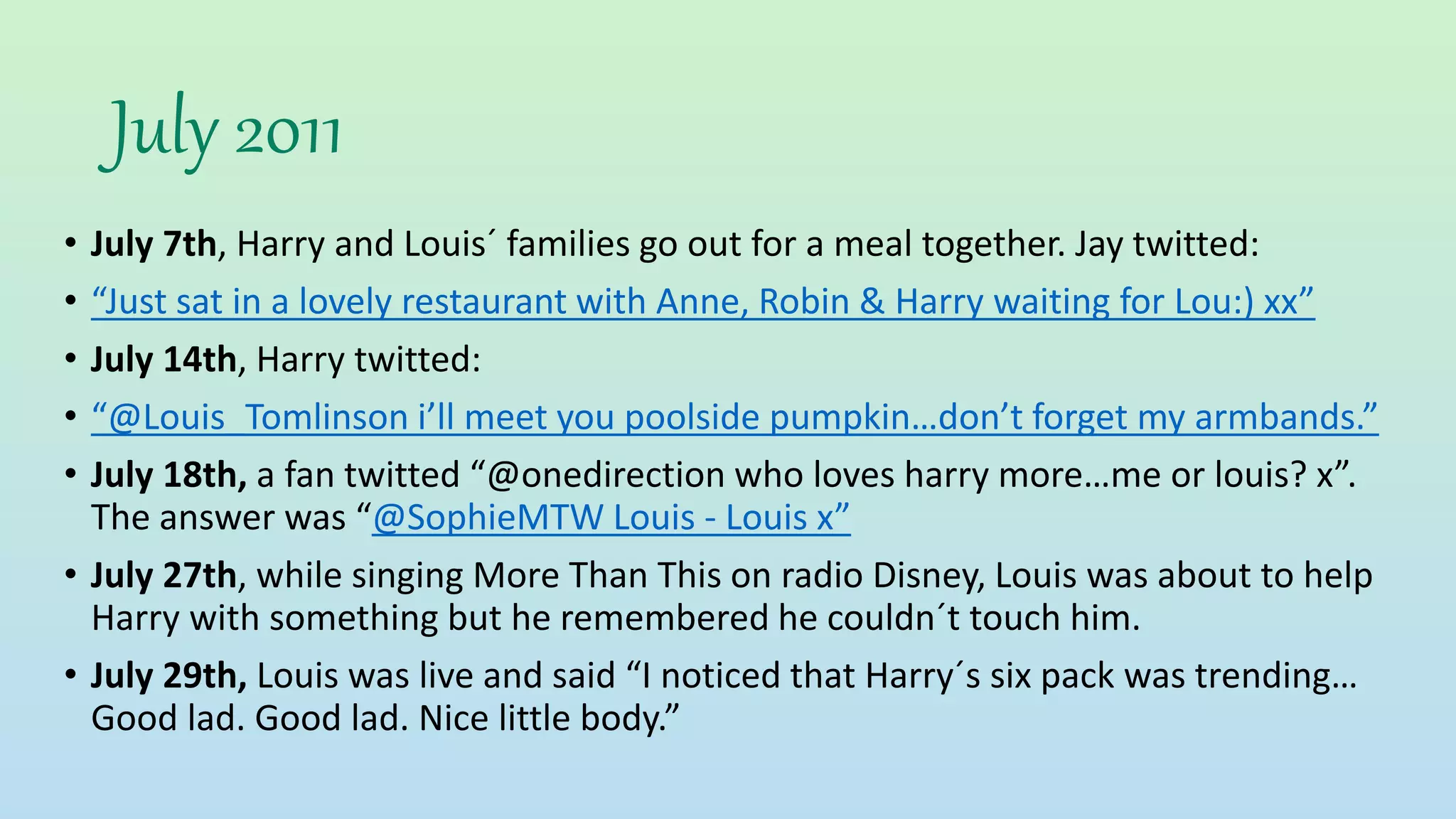 July 2011
• July 7th, Harry and Louis´ families go out for a meal together. Jay twitted:
• “Just sat in a lovely restaurant with Anne, Robin & Harry waiting for Lou:) xx”
• July 14th, Harry twitted:
• “@Louis_Tomlinson i’ll meet you poolside pumpkin…don’t forget my armbands.”
• July 18th, a fan twitted “@onedirection who loves harry more…me or louis? x”.
The answer was “@SophieMTW Louis - Louis x”
• July 27th, while singing More Than This on radio Disney, Louis was about to help
Harry with something but he remembered he couldn´t touch him.
• July 29th, Louis was live and said “I noticed that Harry´s six pack was trending…
Good lad. Good lad. Nice little body.”
 