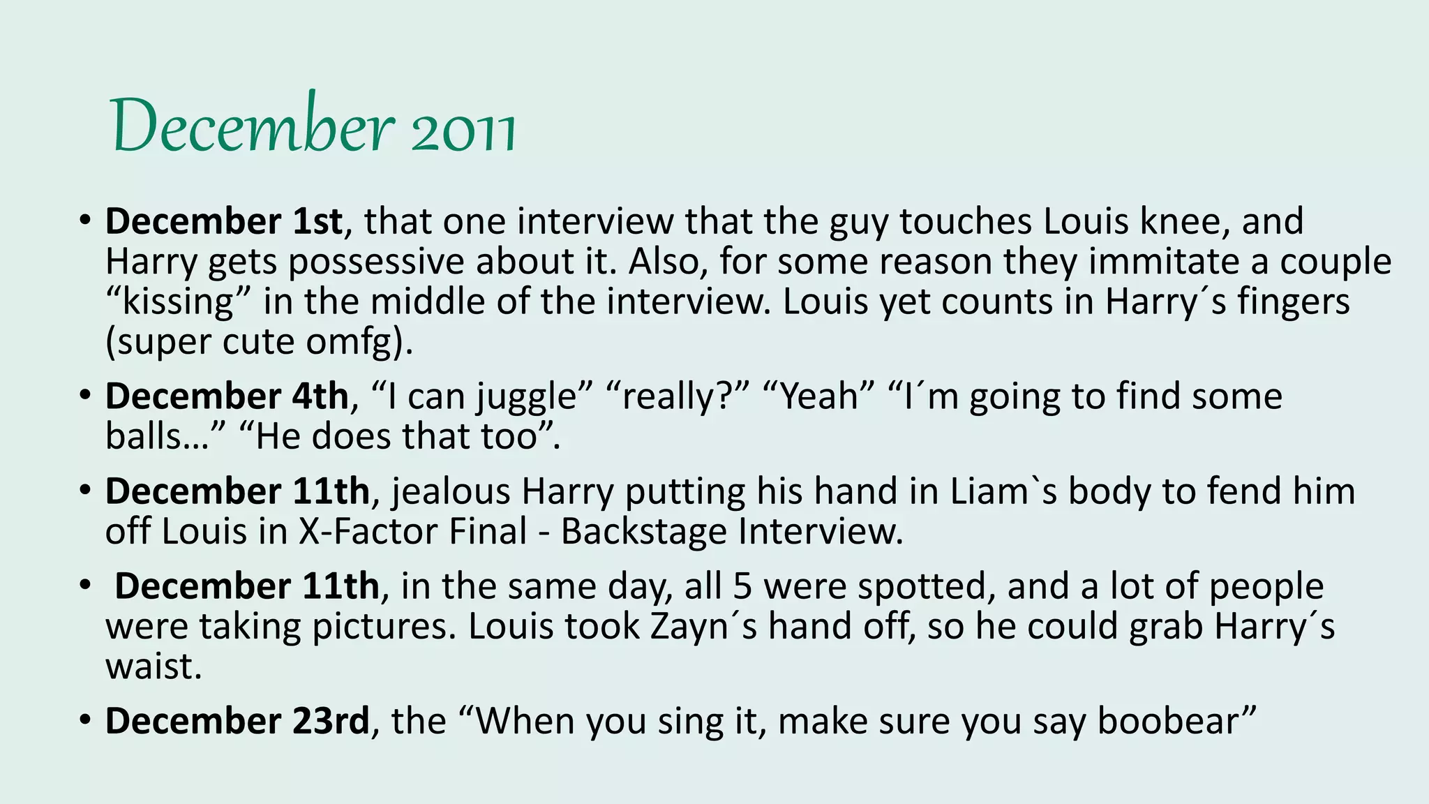 December 2011
• December 1st, that one interview that the guy touches Louis knee, and
Harry gets possessive about it. Also, for some reason they immitate a couple
“kissing” in the middle of the interview. Louis yet counts in Harry´s fingers
(super cute omfg).
• December 4th, “I can juggle” “really?” “Yeah” “I´m going to find some
balls…” “He does that too”.
• December 11th, jealous Harry putting his hand in Liam`s body to fend him
off Louis in X-Factor Final - Backstage Interview.
• December 11th, in the same day, all 5 were spotted, and a lot of people
were taking pictures. Louis took Zayn´s hand off, so he could grab Harry´s
waist.
• December 23rd, the “When you sing it, make sure you say boobear”
 