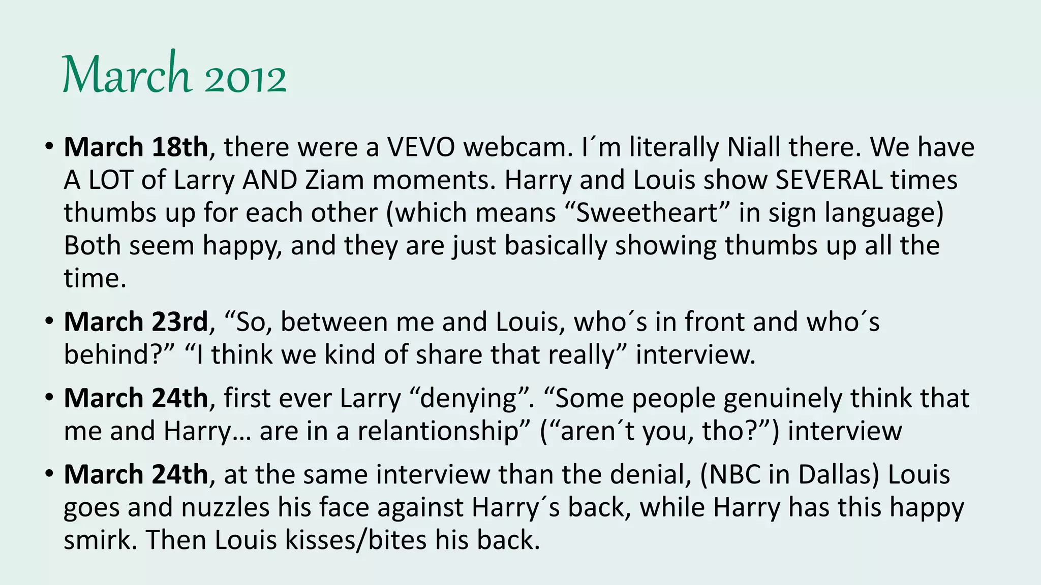 March 2012
• March 18th, there were a VEVO webcam. I´m literally Niall there. We have
A LOT of Larry AND Ziam moments. Harry and Louis show SEVERAL times
thumbs up for each other (which means “Sweetheart” in sign language)
Both seem happy, and they are just basically showing thumbs up all the
time.
• March 23rd, “So, between me and Louis, who´s in front and who´s
behind?” “I think we kind of share that really” interview.
• March 24th, first ever Larry “denying”. “Some people genuinely think that
me and Harry… are in a relantionship” (“aren´t you, tho?”) interview
• March 24th, at the same interview than the denial, (NBC in Dallas) Louis
goes and nuzzles his face against Harry´s back, while Harry has this happy
smirk. Then Louis kisses/bites his back.
 