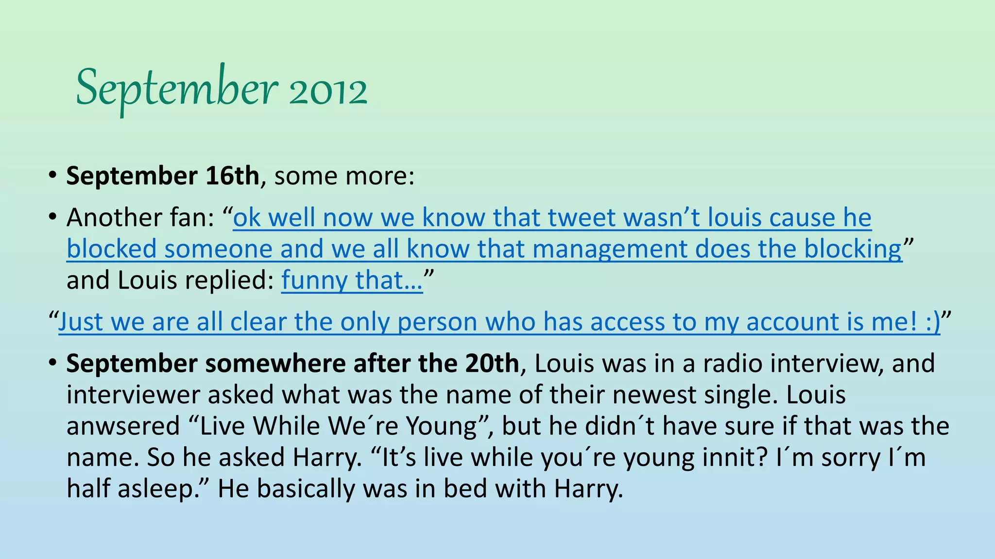 September 2012
• September 16th, some more:
• Another fan: “ok well now we know that tweet wasn’t louis cause he
blocked someone and we all know that management does the blocking”
and Louis replied: funny that…”
“Just we are all clear the only person who has access to my account is me! :)”
• September somewhere after the 20th, Louis was in a radio interview, and
interviewer asked what was the name of their newest single. Louis
anwsered “Live While We´re Young”, but he didn´t have sure if that was the
name. So he asked Harry. “It’s live while you´re young innit? I´m sorry I´m
half asleep.” He basically was in bed with Harry.
 