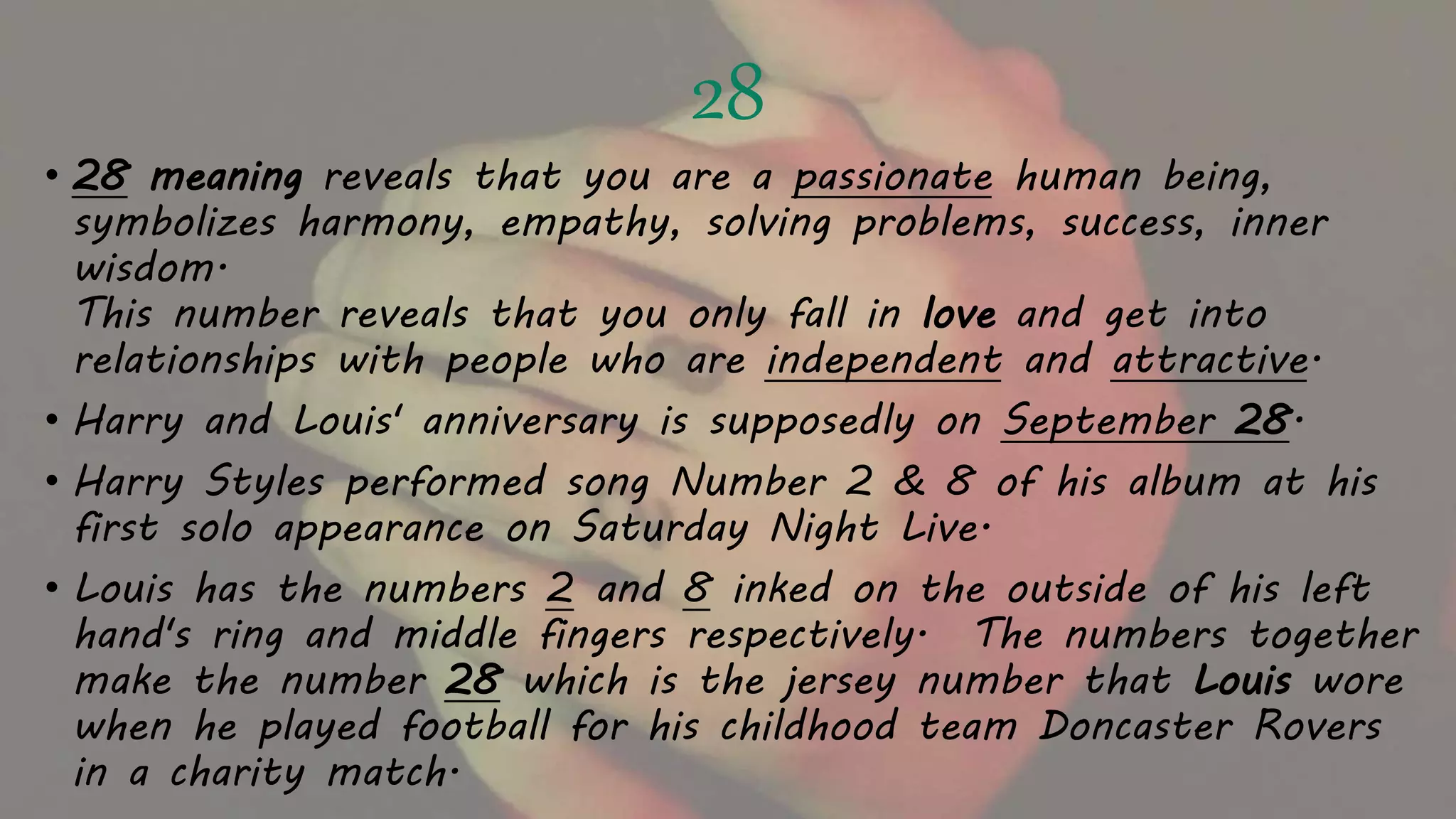 28
• 28 meaning reveals that you are a passionate human being,
symbolizes harmony, empathy, solving problems, success, inner
wisdom.
This number reveals that you only fall in love and get into
relationships with people who are independent and attractive.
• Harry and Louis' anniversary is supposedly on September 28.
• Harry Styles performed song Number 2 & 8 of his album at his
first solo appearance on Saturday Night Live.
• Louis has the numbers 2 and 8 inked on the outside of his left
hand's ring and middle fingers respectively. The numbers together
make the number 28 which is the jersey number that Louis wore
when he played football for his childhood team Doncaster Rovers
in a charity match.
 