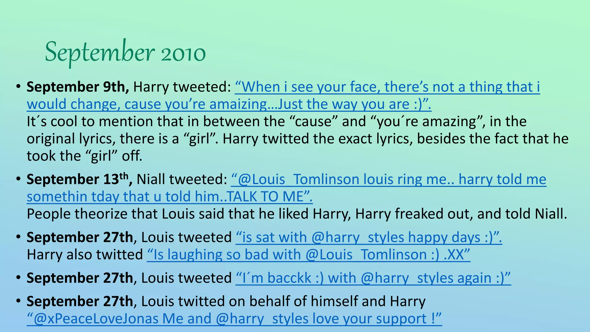 September 2010
• September 9th, Harry tweeted: “When i see your face, there’s not a thing that i
would change, cause you’re amaizing…Just the way you are :)”.
It´s cool to mention that in between the “cause” and “you´re amazing”, in the
original lyrics, there is a “girl”. Harry twitted the exact lyrics, besides the fact that he
took the “girl” off.
• September 13th, Niall tweeted: “@Louis_Tomlinson louis ring me.. harry told me
somethin tday that u told him..TALK TO ME”.
People theorize that Louis said that he liked Harry, Harry freaked out, and told Niall.
• September 27th, Louis tweeted “is sat with @harry_styles happy days :)”.
Harry also twitted “Is laughing so bad with @Louis_Tomlinson :) .XX”
• September 27th, Louis tweeted “I´m bacckk :) with @harry_styles again :)”
• September 27th, Louis twitted on behalf of himself and Harry
“@xPeaceLoveJonas Me and @harry_styles love your support !”
 