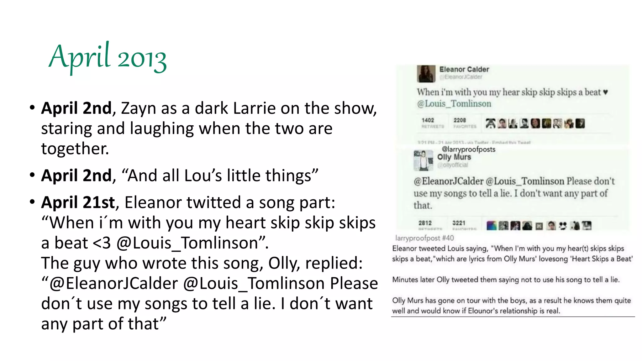 April 2013
• April 2nd, Zayn as a dark Larrie on the show,
staring and laughing when the two are
together.
• April 2nd, “And all Lou’s little things”
• April 21st, Eleanor twitted a song part:
“When i´m with you my heart skip skip skips
a beat <3 @Louis_Tomlinson”.
The guy who wrote this song, Olly, replied:
“@EleanorJCalder @Louis_Tomlinson Please
don´t use my songs to tell a lie. I don´t want
any part of that”
 