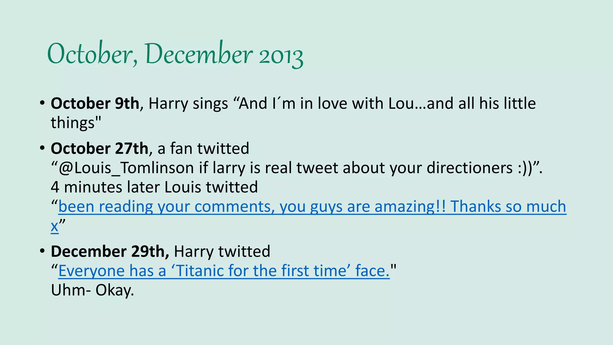 October, December 2013
• October 9th, Harry sings “And I´m in love with Lou…and all his little
things"
• October 27th, a fan twitted
“@Louis_Tomlinson if larry is real tweet about your directioners :))”.
4 minutes later Louis twitted
“been reading your comments, you guys are amazing!! Thanks so much
x”
• December 29th, Harry twitted
“Everyone has a ‘Titanic for the first time’ face."
Uhm- Okay.
 